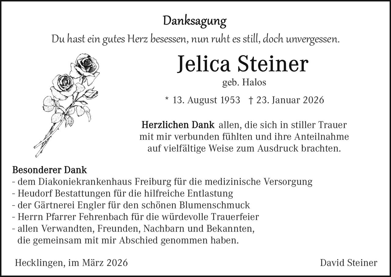 Du hast ein g�tes Herz besessen, nun r�ht es still, doch unvergessen.
geb. Halos
* 13. August 1953 † 23. Januar 2026
allen, die sich in stiller Trauer
mit mir verbunden fühlten und ihre Anteilnahme
auf vielfältige Weise zum Ausdruck brachten.
- dem Diakoniekrankenhaus Freiburg für die medizinische Versorgung
- Heudorf Bestattungen für die hilfreiche Entlastung
- der Gärtnerei Engler für den schönen Blumenschmuck
- Herrn Pfarrer Fehrenbach für die würdevolle Trauerfeier
- allen Verwandten, Freunden, Nachbarn und Bekannten,
die gemeinsam mit mir Abschied genommen haben.
Hecklingen, im März 2026

David Steiner