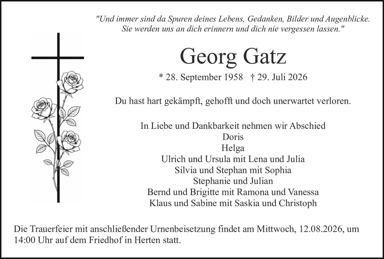 <p><i>"Und immer sind da Spuren deines Lebens, Gedanken, Bilder und Augenblicke. Sie werden uns an dich erinnern und dich nie vergessen lassen."</i></p><p>* 28. September 1958  † 29. Juli 2026</p><p>Du hast hart gekämpft, gehofft und doch unerwartet verloren.</p><p>In Liebe und Dankbarkeit nehmen wir Abschied<br>Doris<br>Helga<br>Ulrich und Ursula mit Lena und Julia<br>Silvia und Stephan mit Sophia<br>Stephanie und Julian<br>Bernd und Brigitte mit Ramona und Vanessa<br>Klaus und Sabine mit Saskia und Christoph</p><p>Die Trauerfeier mit anschließender Urnenbeisetzung findet am Mittwoch, 12.08.2026, um 14:00 Uhr auf dem Friedhof in Herten statt.</p>