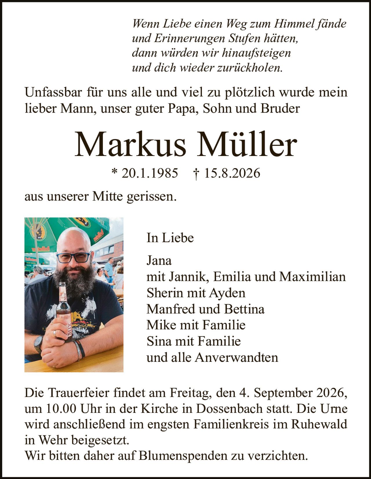 <p><i>Wenn Liebe einen Weg zum Himmel fände
und Erinnerungen Stufen hätten,
dann würden wir hinaufsteigen
und dich wieder zurückholen.</i></p>

<p>Unfassbar für uns alle und viel zu plötzlich wurde mein
lieber Mann, unser guter Papa, Sohn und Bruder</p>

<p><strong>Markus Müller</strong><br>
* 20.1.1985 † 15.8.2026</p>

<p>aus unserer Mitte gerissen.</p>

<p>In Liebe<br>
Jana<br>
mit Jannik, Emilia und Maximilian<br>
Sherin mit Ayden<br>
Manfred und Bettina<br>
Mike mit Familie<br>
Sina mit Familie<br>
und alle Anverwandten</p>

<p>Die Trauerfeier findet am Freitag, den 4. September 2026,
um 10.00 Uhr in der Kirche in Dossenbach statt. Die Urne
wird anschließend im engsten Familienkreis im Ruhewald
in Wehr beigesetzt.<br>
Wir bitten daher auf Blumenspenden zu verzichten.</p>