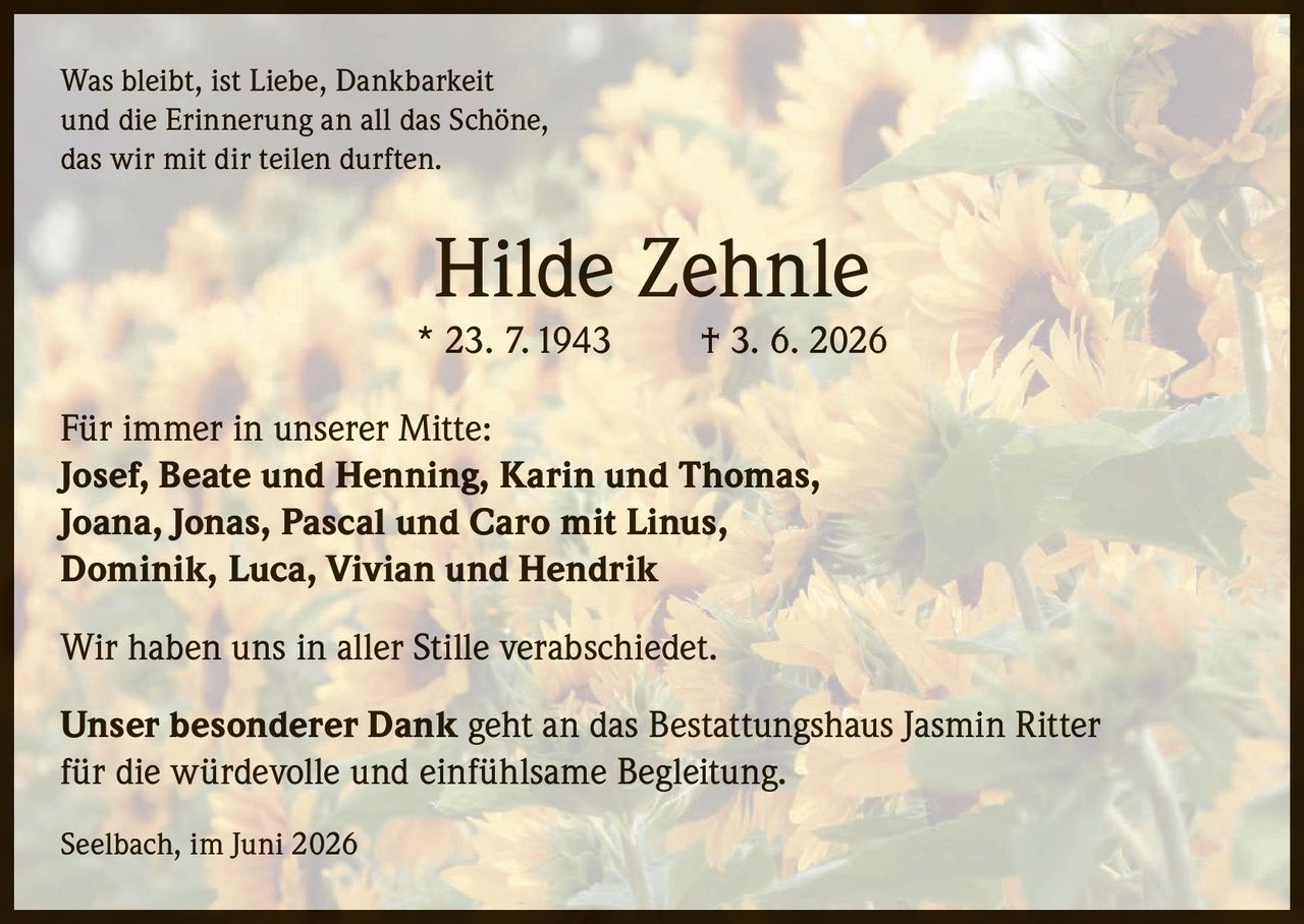 <p>Was bleibt, ist Liebe, Dankbarkeit und die Erinnerung an all das Schöne, das wir mit dir teilen durften.</p>

<p><strong>Hilde Zehnle</strong><br/>* 23. 7. 1943 † 3. 6. 2026</p>

<p><strong>Für immer in unserer Mitte:</strong><br/>Josef, Beate und Henning, Karin und Thomas, Joana, Jonas, Pascal und Caro mit Linus, Dominik, Luca, Vivian und Hendrik</p>

<p>Wir haben uns in aller Stille verabschiedet.</p>

<p><strong>Unser besonderer Dank</strong> geht an das Bestattungshaus Jasmin Ritter für die würdevolle und einfühlsame Begleitung.</p>

<p>Seelbach, im Juni 2026</p>