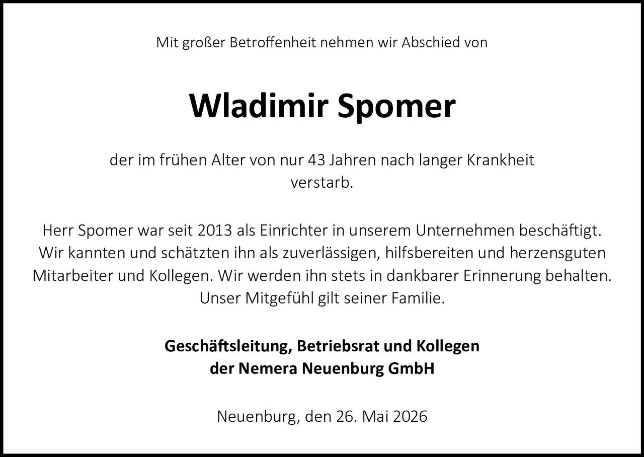 <p>Mit großer Betroffenheit nehmen wir Abschied von</p>

<p><strong>Wladimir Spomer</strong></p>

<p>der im frühen Alter von nur 43 Jahren nach langer Krankheit verstarb.</p>

<p>Herr Spomer war seit 2013 als Einrichter in unserem Unternehmen beschäftigt. Wir kannten und schätzten ihn als zuverlässigen, hilfsbereiten und herzensguten Mitarbeiter und Kollegen. Wir werden ihn stets in dankbarer Erinnerung behalten. Unser Mitgefühl gilt seiner Familie.</p>

<p><strong>Geschäftsleitung, Betriebsrat und Kollegen<br>der Nemera Neuenburg GmbH</strong></p>

<p>Neuenburg, den 26. Mai 2026</p>
