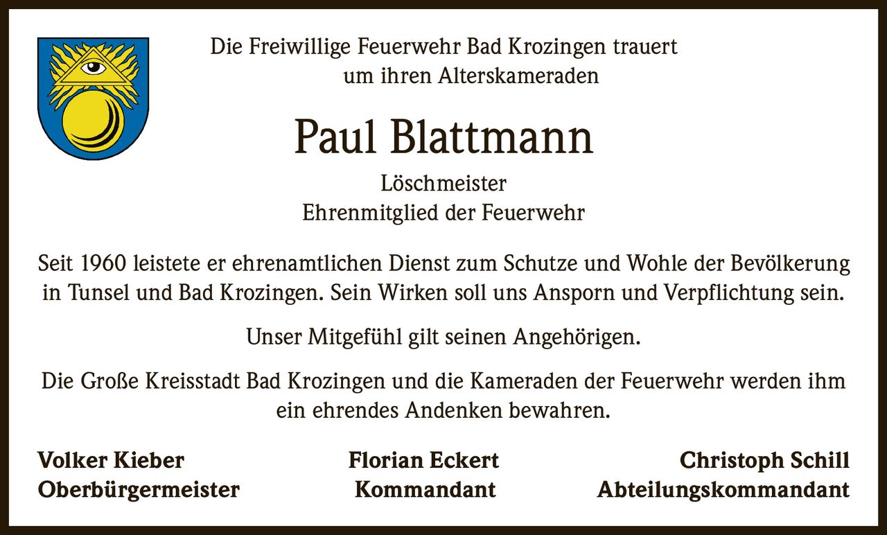 <p>Die Freiwillige Feuerwehr Bad Krozingen trauert um ihren Alterskameraden</p>

<p><strong>Paul Blattmann</strong><br>Löschmeister<br>Ehrenmitglied der Feuerwehr</p>

<p>Seit 1960 leistete er ehrenamtlichen Dienst zum Schutze und Wohle der Bevölkerung in Tunsel und Bad Krozingen. Sein Wirken soll uns Ansporn und Verpflichtung sein.</p>

<p>Unser Mitgefühl gilt seinen Angehörigen.</p>

<p>Die Große Kreisstadt Bad Krozingen und die Kameraden der Feuerwehr werden ihm ein ehrendes Andenken bewahren.</p>

<p><strong>Volker Kieber</strong> <i>Oberbürgermeister</i><br>
<strong>Florian Eckert</strong> <i>Kommandant</i><br>
<strong>Christoph Schill</strong> <i>Abteilungskommandant</i></p>