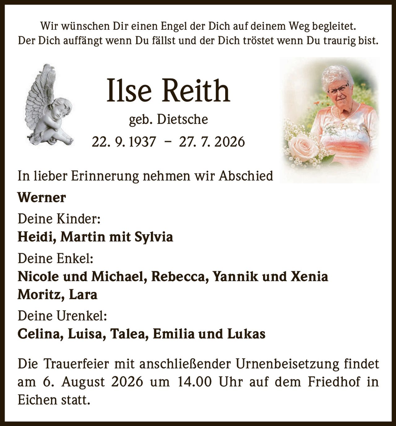 <p>Wir wünschen Dir einen Engel der Dich auf deinem Weg begleitet. Der Dich auffängt wenn Du fällst und der Dich tröstet wenn Du traurig bist.</p><p><strong>Ilse Reith geb. Dietsche</strong><br>22. 9. 1937 – 27. 7. 2026</p><p>In lieber Erinnerung nehmen wir Abschied<br><strong>Werner</strong></p><p><strong>Deine Kinder:</strong><br><strong>Heidi, Martin mit Sylvia</strong></p><p><strong>Deine Enkel:</strong><br><strong>Nicole und Michael, Rebecca, Yannik und Xenia<br>Moritz, Lara</strong></p><p><strong>Deine Urenkel:</strong><br><strong>Celina, Luisa, Talea, Emilia und Lukas</strong></p><p>Die Trauerfeier mit anschließender Urnenbeisetzung findet am 6. August 2026 um 14.00 Uhr auf dem Friedhof in Eichen statt.</p>