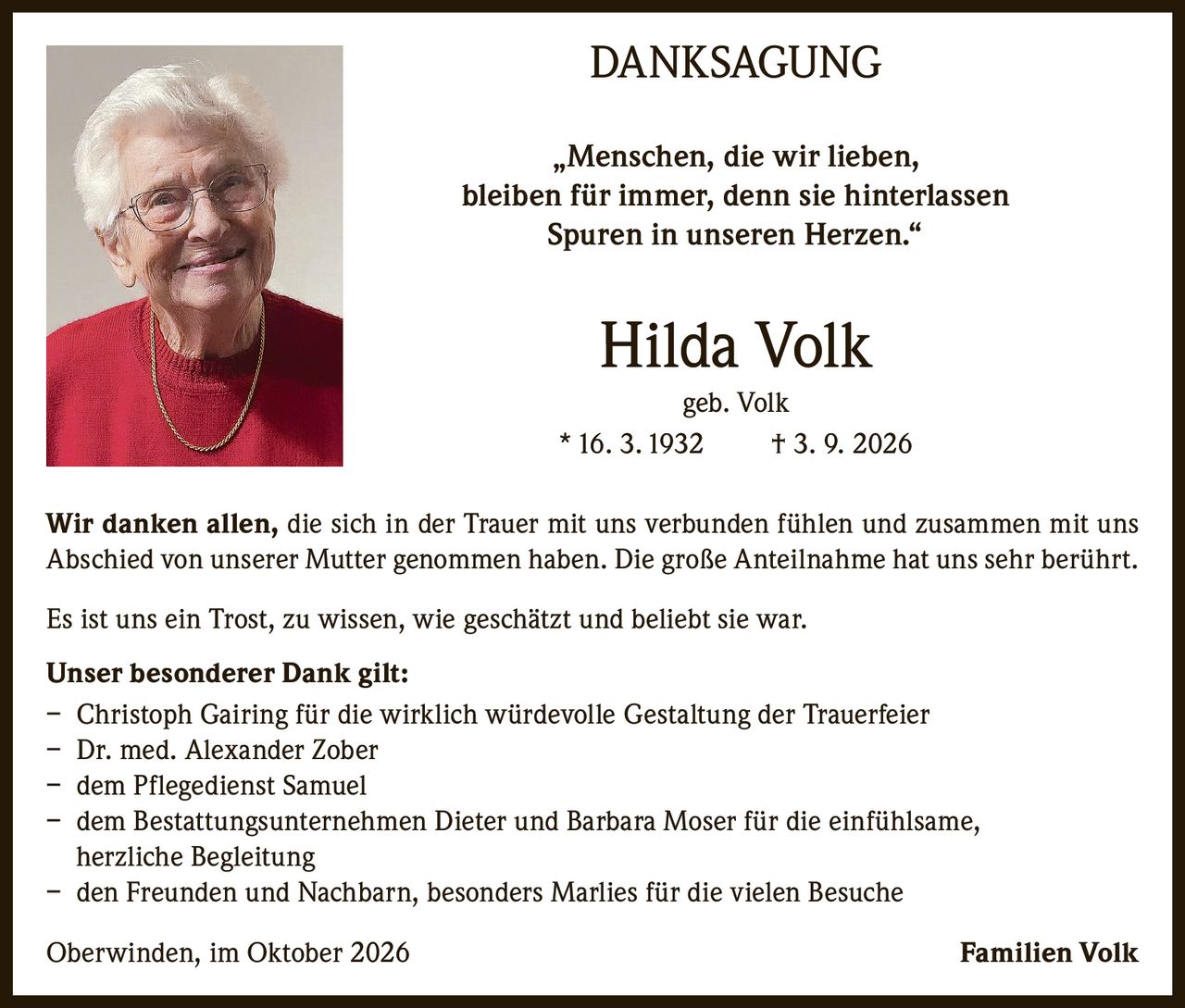 <p><strong>DANKSAGUNG</strong></p>

<p>„Menschen, die wir lieben, bleiben für immer, denn sie hinterlassen Spuren in unseren Herzen."</p>

<p><strong>Hilda Volk</strong><br>
geb. Volk<br>
* 16. 3. 1932  † 3. 9. 2026</p>

<p>Wir danken allen, die sich in der Trauer mit uns verbunden fühlen und zusammen mit uns Abschied von unserer Mutter genommen haben. Die große Anteilnahme hat uns sehr berührt.</p>

<p>Es ist uns ein Trost, zu wissen, wie geschätzt und beliebt sie war.</p>

<p><strong>Unser besonderer Dank gilt:</strong><br>
– Christoph Gairing für die wirklich würdevolle Gestaltung der Trauerfeier<br>
– Dr. med. Alexander Zober<br>
– dem Pflegedienst Samuel<br>
– dem Bestattungsunternehmen Dieter und Barbara Moser für die einfühlsame, herzliche Begleitung<br>
– den Freunden und Nachbarn, besonders Marlies für die vielen Besuche</p>

<p>Oberwinden, im Oktober 2026  Familien Volk</p>