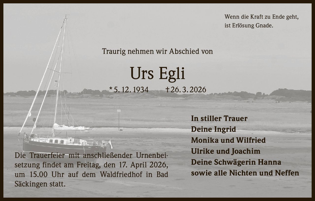 Wenn die Kraft zu Ende geht,
ist Erlösung Gnade.

Traurig nehmen wir Abschied von

Urs Egli
* 5. 12. 1934   † 26. 3. 2026

Die Trauerfeier mit anschließender Urnenbeisetzung findet am Freitag, den 17. April 2026,
um 15.00 Uhr auf dem Waldfriedhof in Bad
Säckingen statt.

In stiller Trauer
Deine Ingrid
Monika und Wilfried
Ulrike und Joachim
Deine Schwägerin Hanna
sowie alle Nichten und Neffen