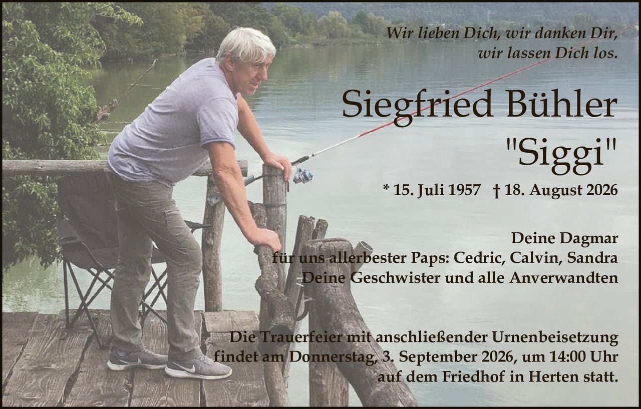 <p><strong>Siegfried Bühler</strong><br/><i>"Siggi"</i> * 15. Juli 1957 † 18. August 2026</p><p><i>Wir lieben Dich, wir danken Dir,<br/>wir lassen Dich los.</i></p><p>Deine Dagmar<br/>für uns allerbester Paps: Cedric, Calvin, Sandra<br/>Deine Geschwister und alle Anverwandten</p><p>Die Trauerfeier mit anschließender Urnenbeisetzung<br/>findet am Donnerstag, 3. September 2026, um 14:00 Uhr<br/>auf dem Friedhof in Herten statt.</p>