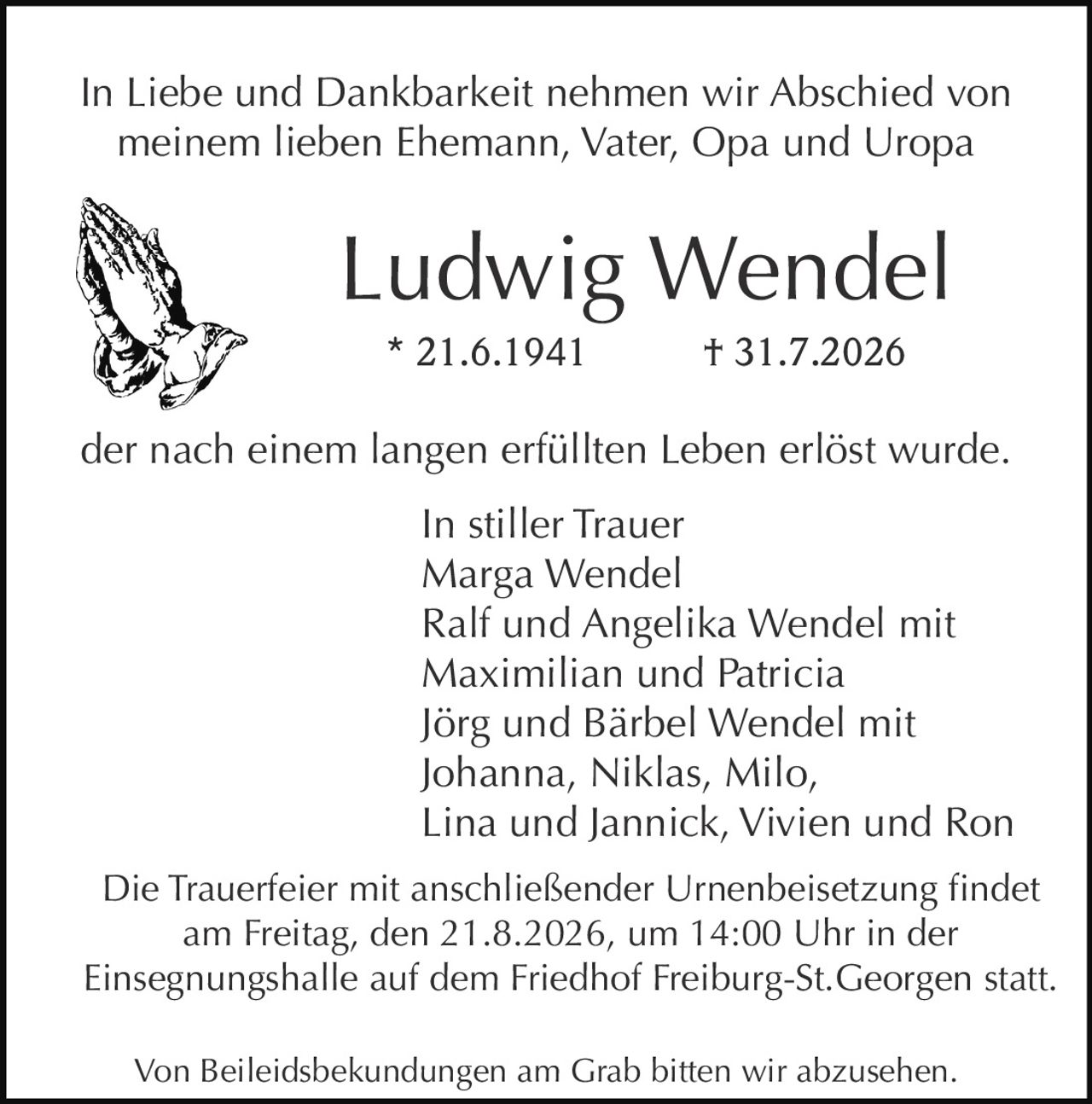 <p>In Liebe und Dankbarkeit nehmen wir Abschied von meinem lieben Ehemann, Vater, Opa und Uropa</p>

<p><strong>Ludwig Wendel</strong><br>* 21.6.1941 † 31.7.2026</p>

<p>der nach einem langen erfüllten Leben erlöst wurde.</p>

<p><i>In stiller Trauer</i><br>
Marga Wendel<br>
Ralf und Angelika Wendel mit Maximilian und Patricia<br>
Jörg und Bärbel Wendel mit Johanna, Niklas, Milo, Lina und Jannick, Vivien und Ron</p>

<p>Die Trauerfeier mit anschließender Urnenbeisetzung findet am Freitag, den 21.8.2026, um 14:00 Uhr in der Einsegnungshalle auf dem Friedhof Freiburg-St.Georgen statt.</p>

<p>Von Beileidsbekundungen am Grab bitten wir abzusehen.</p>