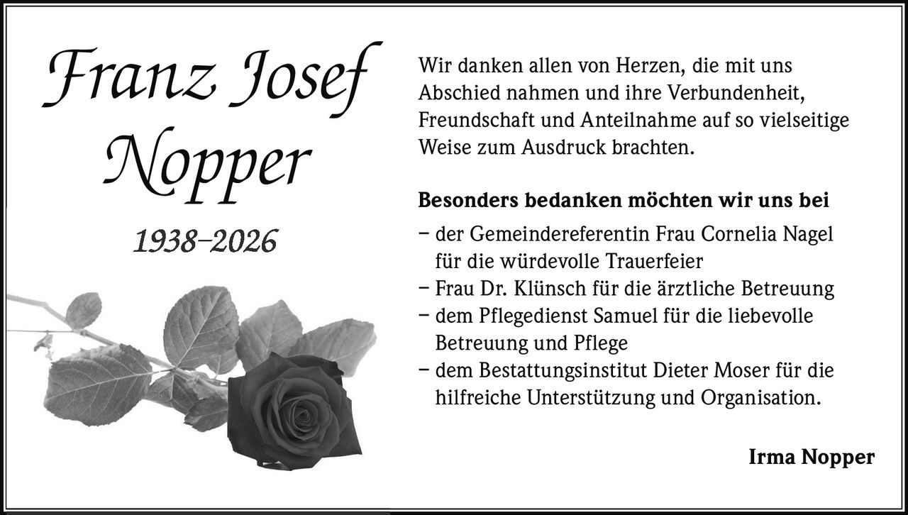 <p>Wir danken allen von Herzen, die mit uns Abschied nahmen und ihre Verbundenheit, Freundschaft und Anteilnahme auf so vielseitige Weise zum Ausdruck brachten.</p>

<p><strong>Besonders bedanken möchten wir uns bei</strong><br>
– der Gemeindereferentin Frau Cornelia Nagel für die würdevolle Trauerfeier<br>
– Frau Dr. Klünsch für die ärztliche Betreuung<br>
– dem Pflegedienst Samuel für die liebevolle Betreuung und Pflege<br>
– dem Bestattungsinstitut Dieter Moser für die hilfreiche Unterstützung und Organisation.</p>

<p><strong>1938–2026</strong></p>

<p><i>Irma Nopper</i></p>