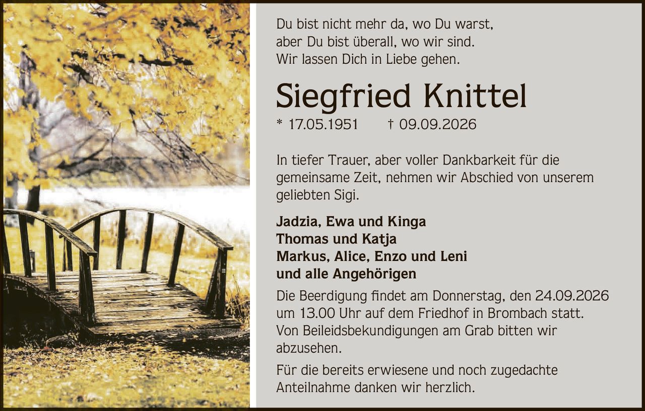 <p>Du bist nicht mehr da, wo Du warst, aber Du bist überall, wo wir sind. Wir lassen Dich in Liebe gehen.</p>

<p><strong>Siegfried Knittel</strong><br>* 17.05.1951 † 09.09.2026</p>

<p>In tiefer Trauer, aber voller Dankbarkeit für die gemeinsame Zeit, nehmen wir Abschied von unserem geliebten Sigi.</p>

<p><strong>Jadzia, Ewa und Kinga</strong><br>
<strong>Thomas und Katja</strong><br>
<strong>Markus, Alice, Enzo und Leni</strong><br>
und alle Angehörigen</p>

<p>Die Beerdigung findet am Donnerstag, den 24.09.2026 um 13.00 Uhr auf dem Friedhof in Brombach statt. Von Beileidsbekundigungen am Grab bitten wir abzusehen.</p>

<p>Für die bereits erwiesene und noch zugedachte Anteilnahme danken wir herzlich.</p>