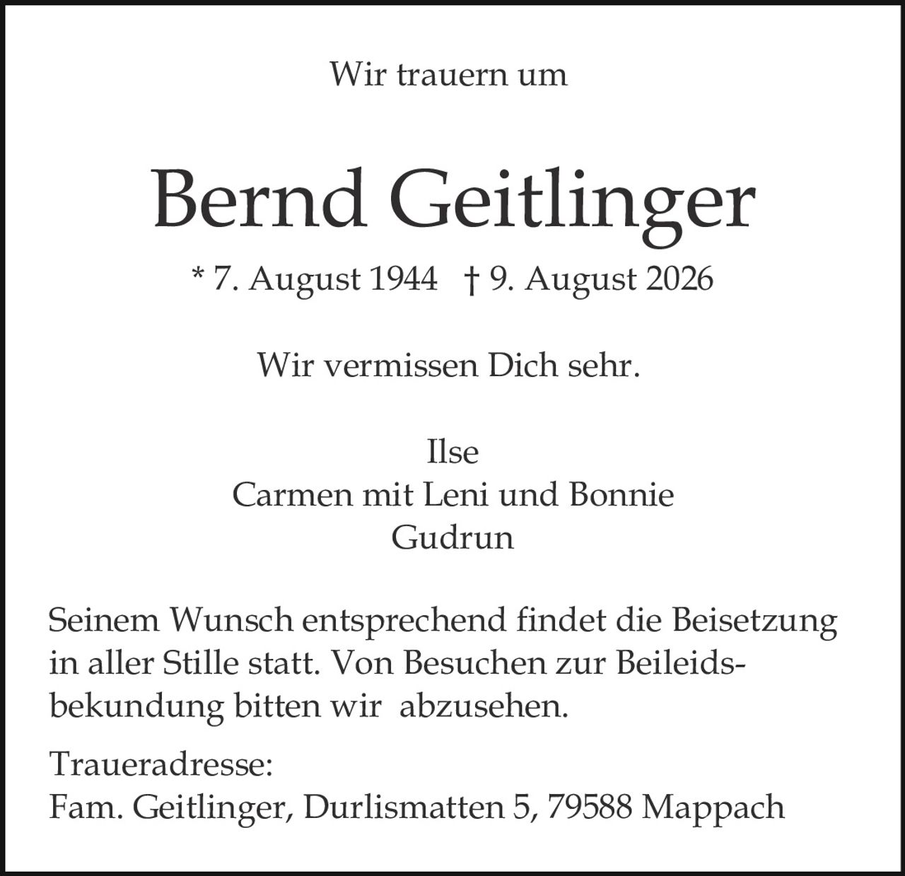 <p><strong>Wir trauern um</strong></p>
<p><strong>Bernd Geitlinger</strong></p>
<p>* 7. August 1944 † 9. August 2026</p>
<p>Wir vermissen Dich sehr.</p>
<p>Ilse<br>Carmen mit Leni und Bonnie<br>Gudrun</p>
<p>Seinem Wunsch entsprechend findet die Beisetzung in aller Stille statt. Von Besuchen zur Beileidsbekundung bitten wir abzusehen.</p>
<p><strong>Traueradresse:</strong><br>Fam. Geitlinger, Durlismatten 5, 79588 Mappach</p>