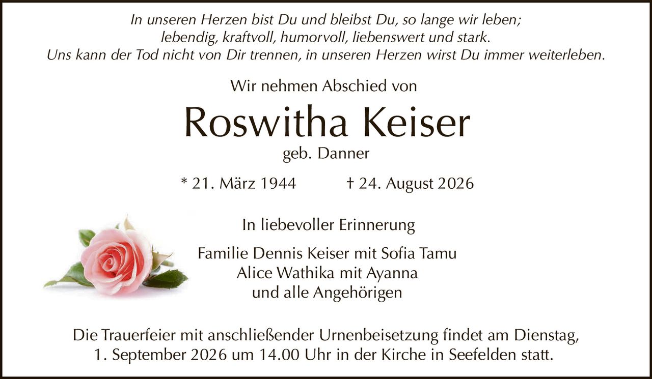<p><i>In unseren Herzen bist Du und bleibst Du, so lange wir leben;<br>lebendig, kraftvoll, humorvoll, liebenswert und stark.<br>Uns kann der Tod nicht von Dir trennen, in unseren Herzen wirst Du immer weiterleben.</i></p><p>Wir nehmen Abschied von</p><p><strong>Roswitha Keiser</strong><br>geb. Danner</p><p>* 21. März 1944 † 24. August 2026</p><p>In liebevoller Erinnerung</p><p>Familie Dennis Keiser mit Sofia Tamu<br>Alice Wathika mit Ayanna<br>und alle Angehörigen</p><p>Die Trauerfeier mit anschließender Urnenbeisetzung findet am Dienstag, 1. September 2026 um 14.00 Uhr in der Kirche in Seefelden statt.</p>