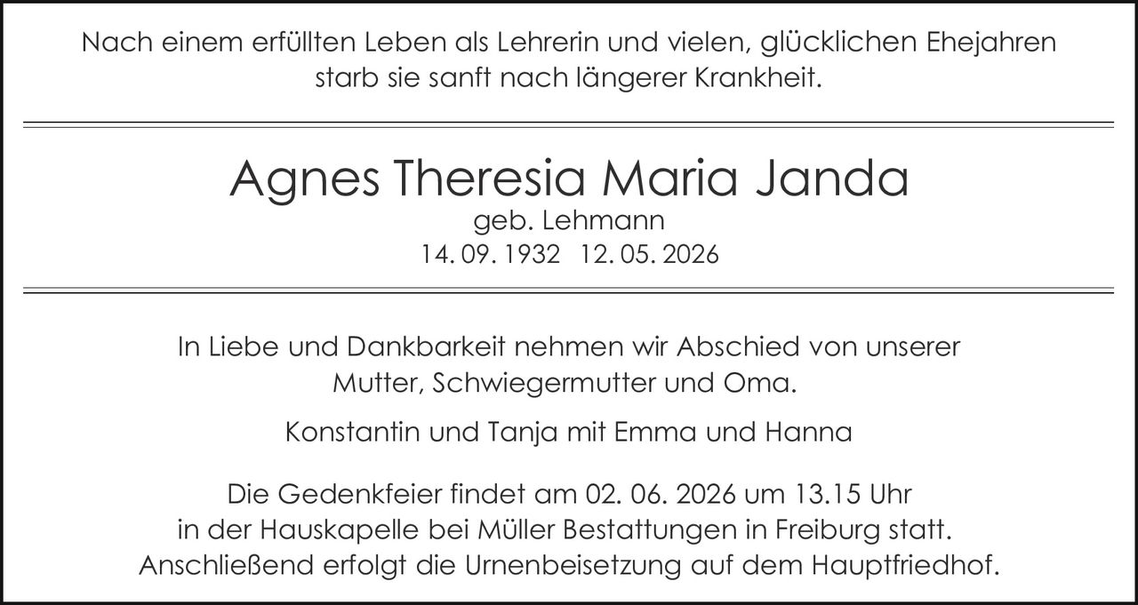 <p>Nach einem erfüllten Leben als Lehrerin und vielen, glücklichen Ehejahren<br>starb sie sanft nach längerer Krankheit.</p><p><strong>Agnes Theresia Maria Janda</strong><br>geb. Lehmann<br>14. 09. 1932 12. 05. 2026</p><p>In Liebe und Dankbarkeit nehmen wir Abschied von unserer<br>Mutter, Schwiegermutter und Oma.<br>Konstantin und Tanja mit Emma und Hanna</p><p>Die Gedenkfeier findet am 02. 06. 2026 um 13.15 Uhr<br>in der Hauskapelle bei Müller Bestattungen in Freiburg statt.<br>Anschließend erfolgt die Urnenbeisetzung auf dem Hauptfriedhof.</p>