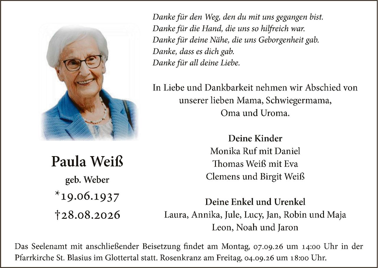 <p><strong>Paula Weiß</strong><br>geb. Weber<br>*19.06.1937<br>†28.08.2026</p><p><i>Danke für den Weg, den du mit uns gegangen bist.<br>Danke für die Hand, die uns so hilfreich war.<br>Danke für deine Nähe, die uns Geborgenheit gab.<br>Danke, dass es dich gab.<br>Danke für all deine Liebe.</i></p><p>In Liebe und Dankbarkeit nehmen wir Abschied von unserer lieben Mama, Schwiegermama, Oma und Uroma.</p><p><strong>Deine Kinder</strong><br>Monika Ruf mit Daniel<br>Thomas Weiß mit Eva<br>Clemens und Birgit Weiß</p><p><strong>Deine Enkel und Urenkel</strong><br>Laura, Annika, Jule, Lucy, Jan, Robin und Maja<br>Leon, Noah und Jaron</p><p>Das Seelenamt mit anschließender Beisetzung findet am Montag, 07.09.26 um 14:00 Uhr in der Pfarrkirche St. Blasius im Glottertal statt. Rosenkranz am Freitag, 04.09.26 um 18:00 Uhr.</p>