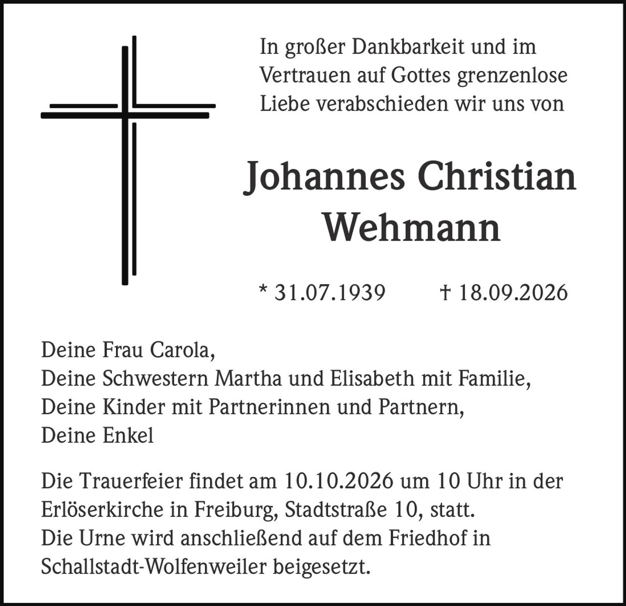 <p>In großer Dankbarkeit und im Vertrauen auf Gottes grenzenlose Liebe verabschieden wir uns von</p>

<p><strong>Johannes Christian Wehmann</strong></p>

<p>* 31.07.1939 † 18.09.2026</p>

<p>Deine Frau Carola,<br>Deine Schwestern Martha und Elisabeth mit Familie,<br>Deine Kinder mit Partnerinnen und Partnern,<br>Deine Enkel</p>

<p>Die Trauerfeier findet am 10.10.2026 um 10 Uhr in der Erlöserkirche in Freiburg, Stadtstraße 10, statt.<br>Die Urne wird anschließend auf dem Friedhof in Schallstadt-Wolfenweiler beigesetzt.</p>