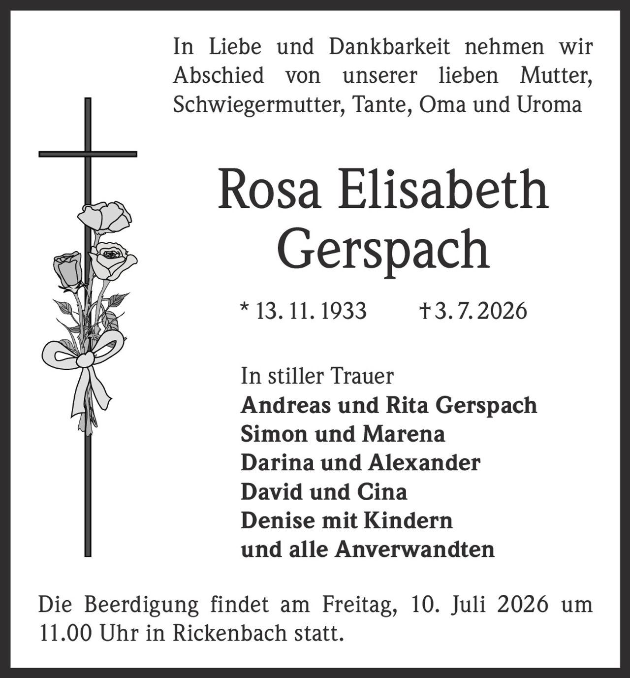 <p>In Liebe und Dankbarkeit nehmen wir Abschied von unserer lieben Mutter, Schwiegermutter, Tante, Oma und Uroma</p>

<p><strong>Rosa Elisabeth Gerspach</strong></p>

<p>* 13. 11. 1933 † 3. 7. 2026</p>

<p>In stiller Trauer</p>

<p><strong>Andreas und Rita Gerspach</strong><br>
<strong>Simon und Marena</strong><br>
<strong>Darina und Alexander</strong><br>
<strong>David und Cina</strong><br>
<strong>Denise mit Kindern</strong><br>
und alle Anverwandten</p>

<p>Die Beerdigung findet am Freitag, 10. Juli 2026 um 11.00 Uhr in Rickenbach statt.</p>