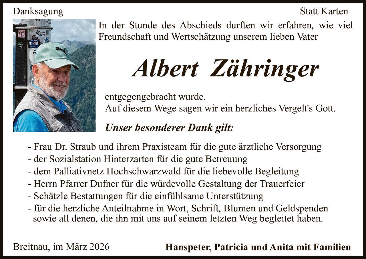 Danksagung

Statt Karten
In der Stunde des Abschieds durften wir erfahren, wie viel
Freundschaft und Wertschätzung unserem lieben Vater

Albert Zähringer
entgegengebracht wurde.
Auf diesem Wege sagen wir ein herzliches Vergelt's Gott.

Unser besonderer Dank gilt:
- Frau Dr. Straub und ihrem Praxisteam für die gute ärztliche Versorgung
- der Sozialstation Hinterzarten für die gute Betreuung
- dem Palliativnetz Hochschwarzwald für die liebevolle Begleitung
- Herrn Pfarrer Dufner für die würdevolle Gestaltung der Trauerfeier
- Schätzle Bestattungen für die einfühlsame Unterstützung
- für die herzliche Anteilnahme in Wort, Schrift, Blumen und Geldspenden
sowie all denen, die ihn mit uns auf seinem letzten Weg begleitet haben.
Breitnau, im März 2026

Hanspeter, Patricia und Anita mit Familien