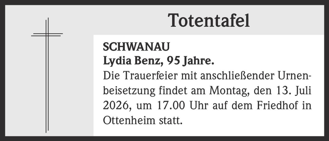 <p><strong>Totentafel</strong></p><p><strong>SCHWANAU</strong></p><p><strong>Lydia Benz, 95 Jahre.</strong></p><p>Die Trauerfeier mit anschließender Urnenbeisetzung findet am Montag, den 13. Juli 2026, um 17.00 Uhr auf dem Friedhof in Ottenheim statt.</p>