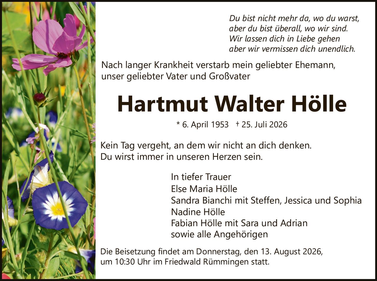 <p>Kein Tag vergeht, an dem wir nicht an dich denken.<br>Du wirst immer in unseren Herzen sein.<br>Du bist nicht mehr da, wo du warst,<br>aber du bist überall, wo wir sind.<br>Wir lassen dich in Liebe gehen<br>aber wir vermissen dich unendlich.</p>

<p>Nach langer Krankheit verstarb mein geliebter Ehemann,<br>unser geliebter Vater und Großvater</p>

<p><strong>Hartmut Walter Hölle</strong><br>* 6. April 1953 † 25. Juli 2026</p>

<p>Kein Tag vergeht, an dem wir nicht an dich denken.<br>Du wirst immer in unseren Herzen sein.</p>

<p><i>In tiefer Trauer</i><br>Else Maria Hölle<br>Sandra Bianchi mit Steffen, Jessica und Sophia<br>Nadine Hölle<br>Fabian Hölle mit Sara und Adrian<br>sowie alle Angehörigen</p>

<p>Die Beisetzung findet am Donnerstag, den 13. August 2026,<br>um 10:30 Uhr im Friedwald Rümmingen statt.</p>