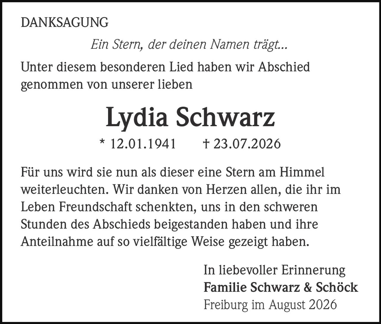 <p><i>Ein Stern, der deinen Namen trägt...</i></p><p><strong>Lydia Schwarz</strong><br>* 12.01.1941 † 23.07.2026</p><p>Für uns wird sie nun als dieser eine Stern am Himmel weiterleuchten. Wir danken von Herzen allen, die ihr im Leben Freundschaft schenkten, uns in den schweren Stunden des Abschieds beigestanden haben und ihre Anteilnahme auf so vielfältige Weise gezeigt haben.</p><p>Unter diesem besonderen Lied haben wir Abschied genommen von unserer lieben</p><p style="text-align: right;">In liebevoller Erinnerung<br><strong>Familie Schwarz &amp; Schöck</strong><br>Freiburg im August 2026</p>