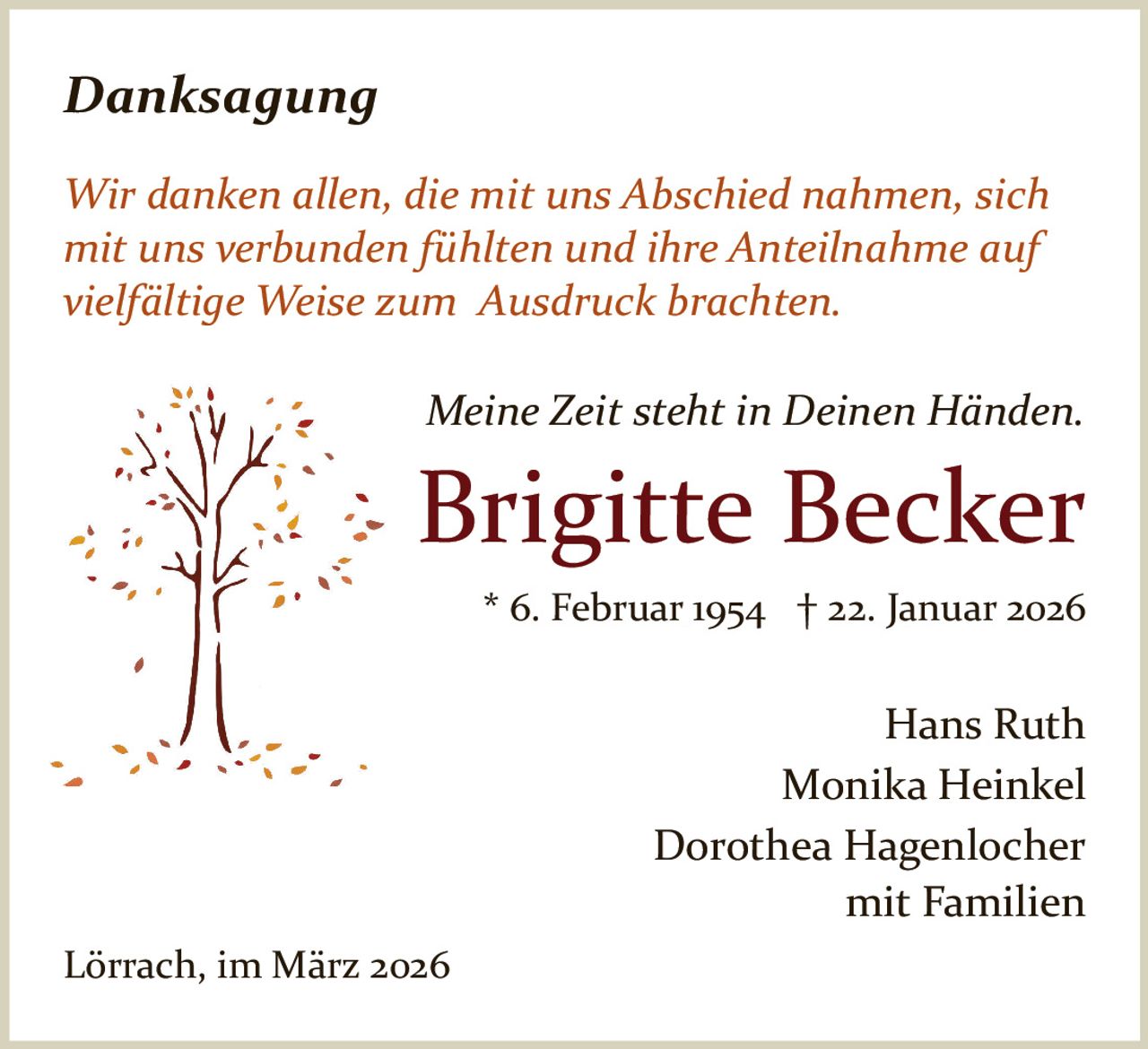 Danksagung
Wir danken allen, die mit uns Abschied nahmen, sich
mit uns verbunden fühlten und ihre Anteilnahme auf
vielfältige Weise zum Ausdruck brachten.
Meine Zeit steht in Deinen Händen.

Brigitte Becker
* 6. Februar 1954 † 22. Januar 2026

Hans Ruth
Monika Heinkel
Dorothea Hagenlocher
mit Familien
Lörrach, im März 2026
