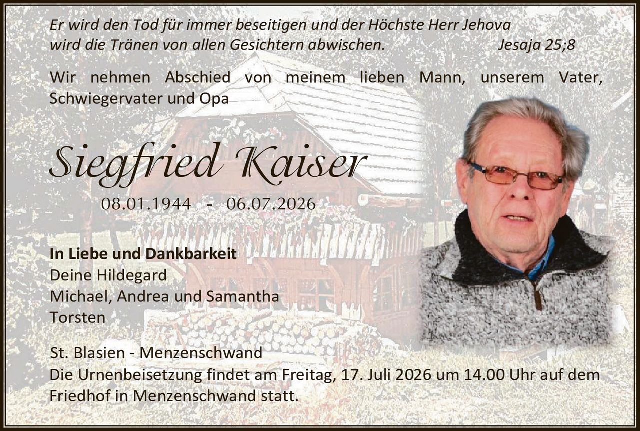 <p><i>Er wird den Tod für immer beseitigen und der Höchste Herr Jehova wird die Tränen von allen Gesichtern abwischen.</i> Jesaja 25;8</p>

<p>Wir nehmen Abschied von meinem lieben Mann, unserem Vater, Schwiegervater und Opa</p>

<p><strong>Siegfried Kaiser</strong><br>08.01.1944 – 06.07.2026</p>

<p><strong>In Liebe und Dankbarkeit</strong><br>Deine Hildegard<br>Michael, Andrea und Samantha<br>Torsten</p>

<p><strong>St. Blasien – Menzenschwand</strong><br>Die Urnenbeisetzung findet am Freitag, 17. Juli 2026 um 14.00 Uhr auf dem Friedhof in Menzenschwand statt.</p>