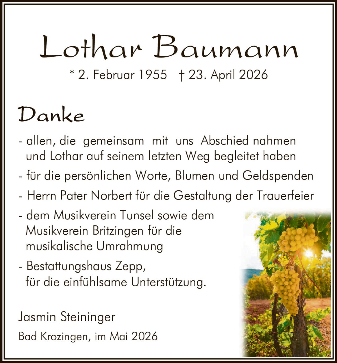 <p><strong>Lothar Baumann</strong></p>

<p>* 2. Februar 1955  † 23. April 2026</p>

<p><strong>Danke</strong></p>

<p>- allen, die gemeinsam mit uns Abschied nahmen und Lothar auf seinem letzten Weg begleitetet haben</p>

<p>- für die persönlichen Worte, Blumen und Geldspenden</p>

<p>- Herrn Pater Norbert für die Gestaltung der Trauerfeier</p>

<p>- dem Musikverein Tunsel sowie dem Musikverein Britzingen für die musikalische Umrahmung</p>

<p>- Bestattungshaus Zepp, für die einfühlsame Unterstützung.</p>

<p>Jasmin Steininger<br>Bad Krozingen, im Mai 2026</p>