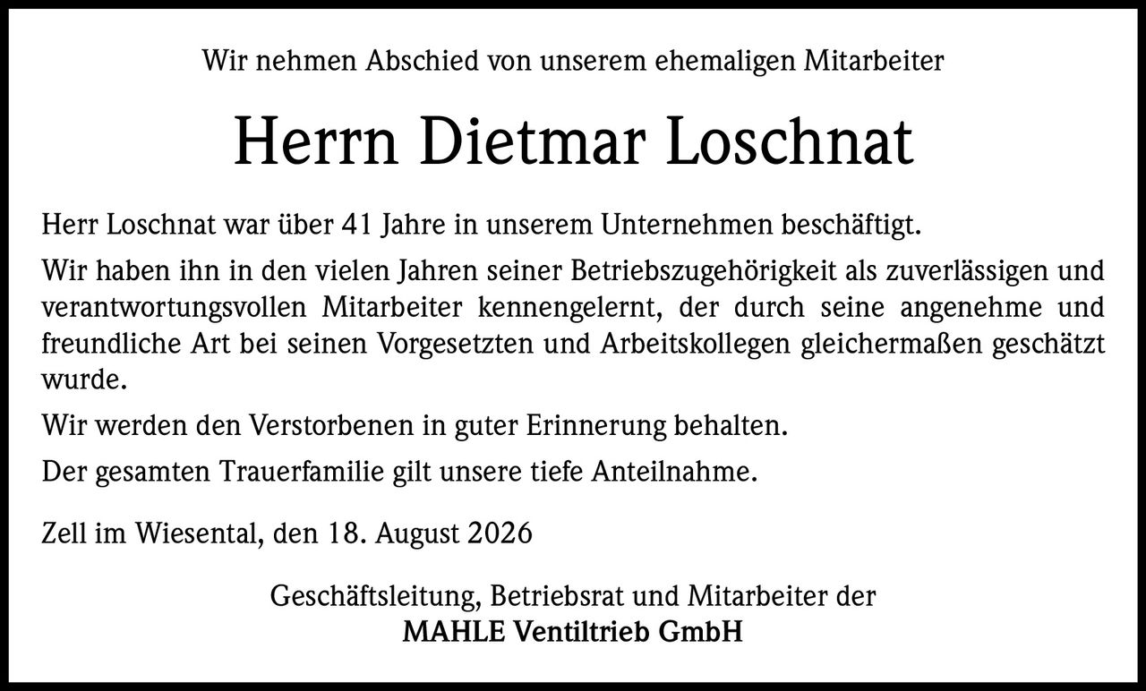 <p>Wir nehmen Abschied von unserem ehemaligen Mitarbeiter</p>

<p><strong>Herrn Dietmar Loschnat</strong></p>

<p>Herr Loschnat war über 41 Jahre in unserem Unternehmen beschäftigt. Wir haben ihn in den vielen Jahren seiner Betriebszugehörigkeit als zuverlässigen und verantwortungsvollen Mitarbeiter kennengelernt, der durch seine angenehme und freundliche Art bei seinen Vorgesetzten und Arbeitskollegen gleichermaßen geschätzt wurde.</p>

<p>Wir werden den Verstorbenen in guter Erinnerung behalten.</p>

<p>Der gesamten Trauerfamilie gilt unsere tiefe Anteilnahme.</p>

<p><i>Zell im Wiesental, den 18. August 2026</i></p>

<p>Geschäftsleitung, Betriebsrat und Mitarbeiter der<br><strong>MAHLE Ventiltrieb GmbH</strong></p>