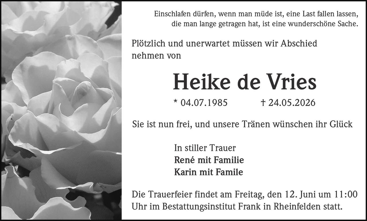 <p>Einschlafen dürfen, wenn man müde ist, eine Last fallen lassen, die man lange getragen hat, ist eine wunderschöne Sache</p>

<p>Plötzlich und unerwartet müssen wir Abschied nehmen von</p>

<p><strong>Heike de Vries</strong><br/>
* 04.07.1985 † 24.05.2026</p>

<p>Sie ist nun frei, und unsere Tränen wünschen ihr Glück</p>

<p>In stiller Trauer<br/>
René mit Familie<br/>
Karin mit Familie</p>

<p>Die Trauerfeier findet am Freitag, den 12. Juni um 11:00 Uhr im Bestattungsinstitut Frank in Rheinfelden statt.</p>