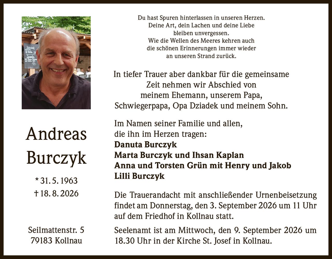 <p>Du hast Spuren hinterlassen in unseren Herzen.<br>Deine Art, dein Lachen und deine Liebe<br>bleiben unvergessen.<br>Wie die Wellen des Meeres kehren auch<br>die schönen Erinnerungen immer wieder<br>an unseren Strand zurück.</p>

<p>In tiefer Trauer aber dankbar für die gemeinsame Zeit nehmen wir Abschied von meinem Ehemann, unserem Papa, Schwiegerpapa, Opa Dziadek und meinem Sohn.</p>

<p>Im Namen seiner Familie und allen, die ihn im Herzen tragen:<br><strong>Danuta Burczyk</strong><br><strong>Marta Burczyk und Ihsan Kaplan</strong><br><strong>Anna und Torsten Grün mit Henry und Jakob</strong><br><strong>Lilli Burczyk</strong></p>

<p>Die Trauerandacht mit anschließender Urnenbeisetzung findet am Donnerstag, den 3. September 2026 um 11 Uhr auf dem Friedhof in Kollnau statt.</p>

<p>Seelenamt ist am Mittwoch, den 9. September 2026 um 18.30 Uhr in der Kirche St. Josef in Kollnau.</p>