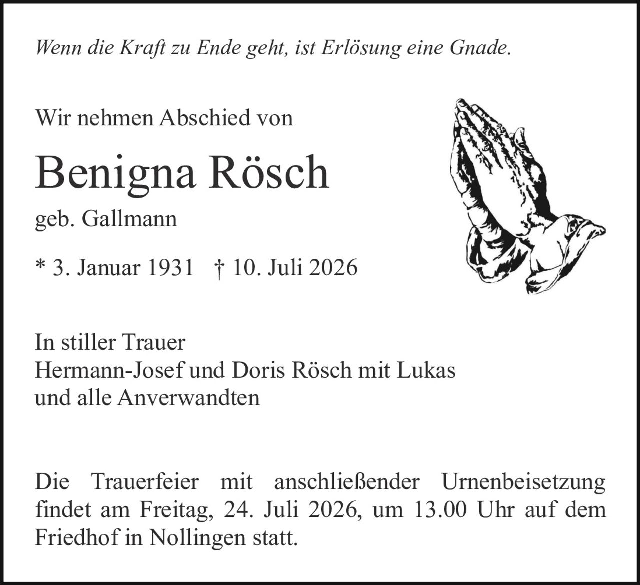 <p><i>Wenn die Kraft zu Ende geht, ist Erlösung eine Gnade.</i></p>

<p>Wir nehmen Abschied von</p>

<p><strong>Benigna Rösch</strong><br/>
geb. Gallmann<br/>
* 3. Januar 1931 † 10. Juli 2026</p>

<p>In stiller Trauer<br/>
Hermann-Josef und Doris Rösch mit Lukas<br/>
und alle Anverwandten</p>

<p>Die Trauerfeier mit anschließender Urnenbeisetzung findet am Freitag, 24. Juli 2026, um 13.00 Uhr auf dem Friedhof in Nollingen statt.</p>