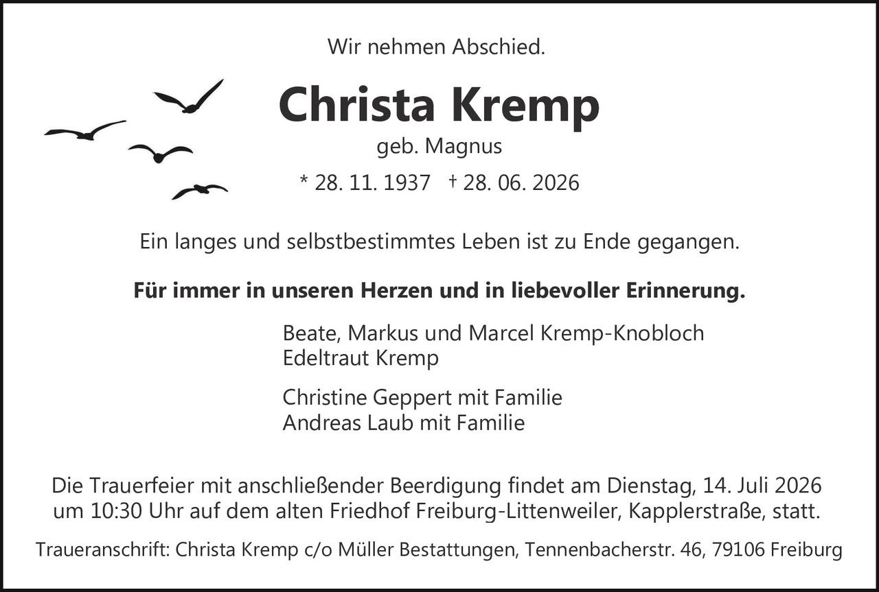 <p>Wir nehmen Abschied.</p>

<p><strong>Christa Kremp</strong><br>geb. Magnus<br>* 28. 11. 1937 † 28. 06. 2026</p>

<p>Ein langes und selbstbestimmtes Leben ist zu Ende gegangen.</p>

<p><strong>Für immer in unseren Herzen und in liebevoller Erinnerung.</strong></p>

<p>Beate, Markus und Marcel Kremp-Knobloch<br>Edeltraut Kremp<br><br>Christine Geppert mit Familie<br>Andreas Laub mit Familie</p>

<p>Die Trauerfeier mit anschließender Beerdigung findet am Dienstag, 14. Juli 2026 um 10:30 Uhr auf dem alten Friedhof Freiburg-Littenweiler, Kapplerstraße, statt.</p>

<p>Traueranschrift: Christa Kremp c/o Müller Bestattungen, Tennenbacherstr. 46, 79106 Freiburg</p>