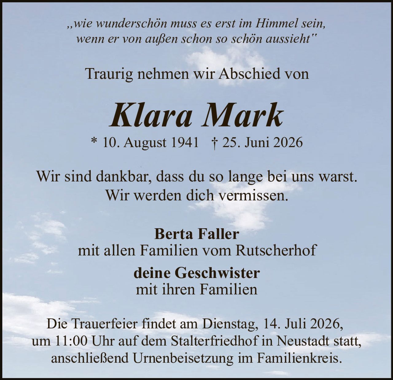 <p><i>„wie wunderschön muss es erst im Himmel sein, wenn er von außen schon so schön aussieht"</i></p>

<p>Traurig nehmen wir Abschied von</p>

<p><strong>Klara Mark</strong></p>

<p>* 10. August 1941  † 25. Juni 2026</p>

<p>Wir sind dankbar, dass du so lange bei uns warst. Wir werden dich vermissen.</p>

<p><strong>Berta Faller</strong><br/>
mit allen Familien vom Rutscherhof<br/>
<strong>deine Geschwister</strong><br/>
mit ihren Familien</p>

<p>Die Trauerfeier findet am Dienstag, 14. Juli 2026, um 11:00 Uhr auf dem Stalterfriedhof in Neustadt statt, anschließend Urnenbeisetzung im Familienkreis.</p>
