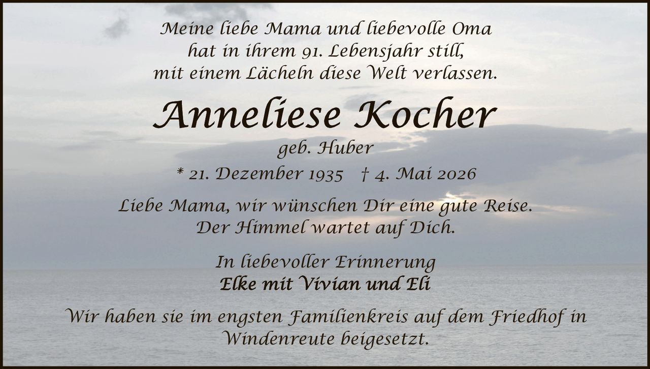 <p>Meine liebe Mama und liebevolle Oma<br>hat in ihrem 91. Lebensjahr still,<br>mit einem Lächeln diese Welt verlassen.</p><p><strong>Anneliese Kocher</strong><br>geb. Huber<br>* 21. Dezember 1935 † 4. Mai 2026</p><p>Liebe Mama, wir wünschen Dir eine gute Reise.<br>Der Himmel wartet auf Dich.</p><p>In liebevoller Erinnerung<br>Elke mit Vivian und Eli</p><p>Wir haben sie im engsten Familienkreis auf dem Friedhof in<br>Windenreute beigesetzt.</p>