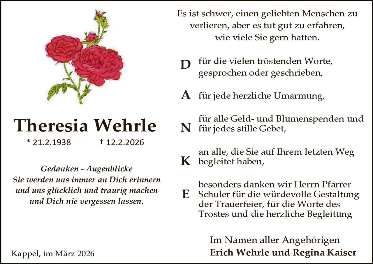 Es ist schwer, einen geliebten Menschen zu
verlieren, aber es tut gut zu erfahren,
wie viele Sie gern hatten.

D für die vielen tröstenden Worte,
gesprochen oder geschrieben,

A für jede herzliche Umarmung,

Theresia Wehrle
* 21.2.1938

† 12.2.2026

Gedanken - Augenblicke
Sie werden uns immer an Dich erinnern
und uns glücklich und traurig machen
und Dich nie vergessen lassen.

Kappel, im März 2026

für alle Geld- und Blumenspenden und

N für jedes stille Gebet,

an alle, die Sie auf Ihrem letzten Weg

K begleitet haben,
E

besonders danken wir Herrn Pfarrer
Schuler für die würdevolle Gestaltung
der Trauerfeier, für die Worte des
Trostes und die herzliche Begleitung

Im Namen aller Angehörigen
Erich Wehrle und Regina Kaiser