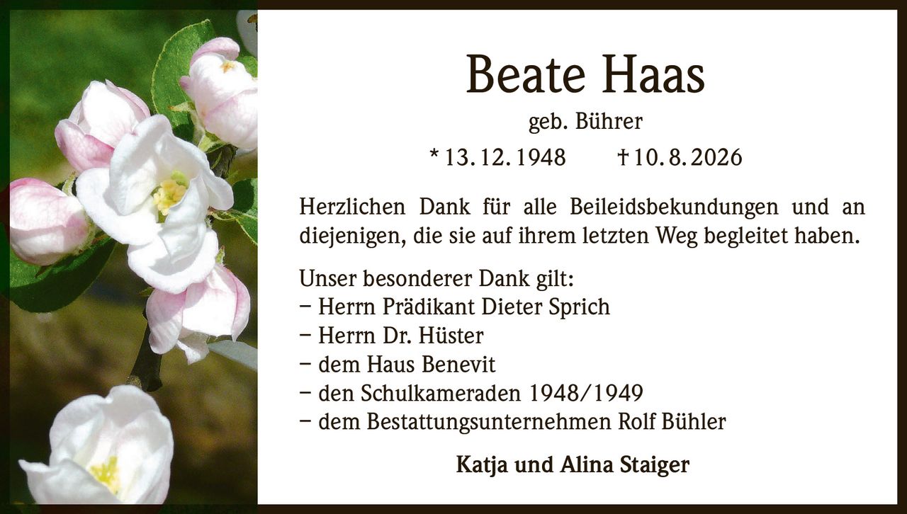 <p><strong>Beate Haas</strong></p>
<p>geb. Bührer</p>
<p>* 13. 12. 1948     † 10. 8. 2026</p>
<p>Herzlichen Dank für alle Beileidsbekundungen und an diejenigen, die sie auf ihrem letzten Weg begleitet haben.</p>
<p>Unser besonderer Dank gilt:</p>
<p>– Herrn Prädikant Dieter Sprich</p>
<p>– Herrn Dr. Hüster</p>
<p>– dem Haus Benevit</p>
<p>– den Schulkameraden 1948/1949</p>
<p>– dem Bestattungsunternehmen Rolf Bühler</p>
<p>Katja und Alina Staiger</p>