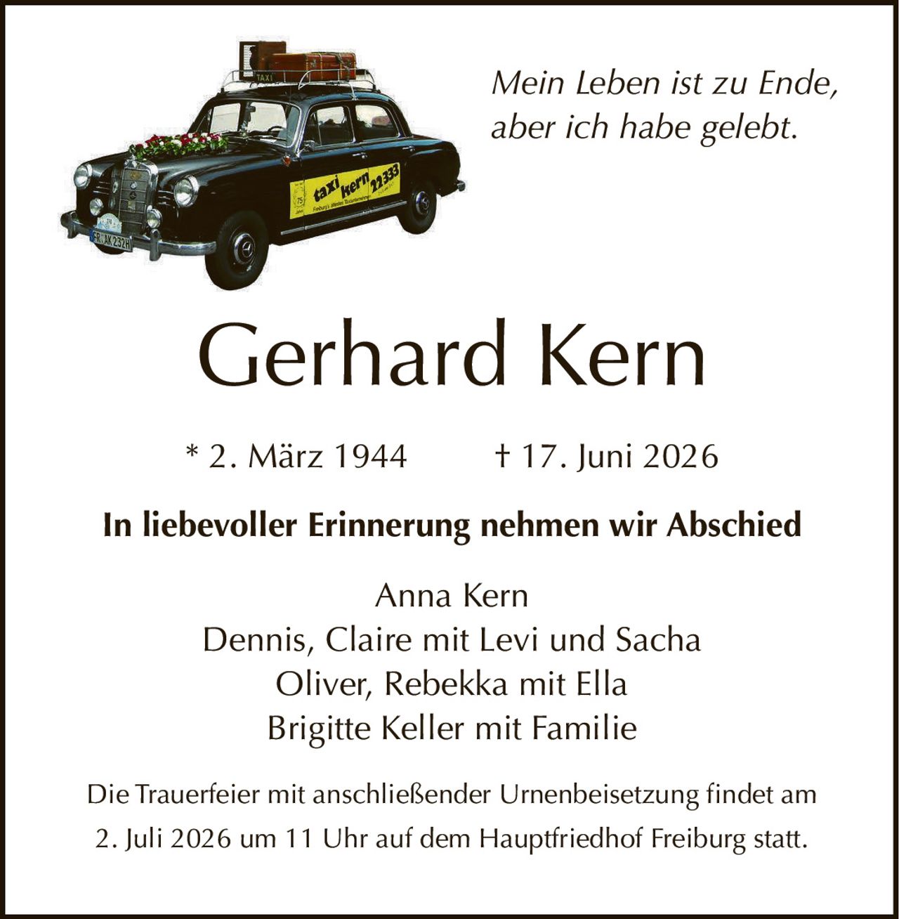 <p><i>Mein Leben ist zu Ende, aber ich habe gelebt.</i></p><p><strong>Gerhard Kern</strong></p><p>* 2. März 1944        † 17. Juni 2026</p><p><strong>In liebevoller Erinnerung nehmen wir Abschied</strong></p><p>Anna Kern<br/>Dennis, Claire mit Levi und Sacha<br/>Oliver, Rebekka mit Ella<br/>Brigitte Keller mit Familie</p><p>Die Trauerfeier mit anschließender Urnenbeisetzung findet am 2. Juli 2026 um 11 Uhr auf dem Hauptfriedhof Freiburg statt.</p>