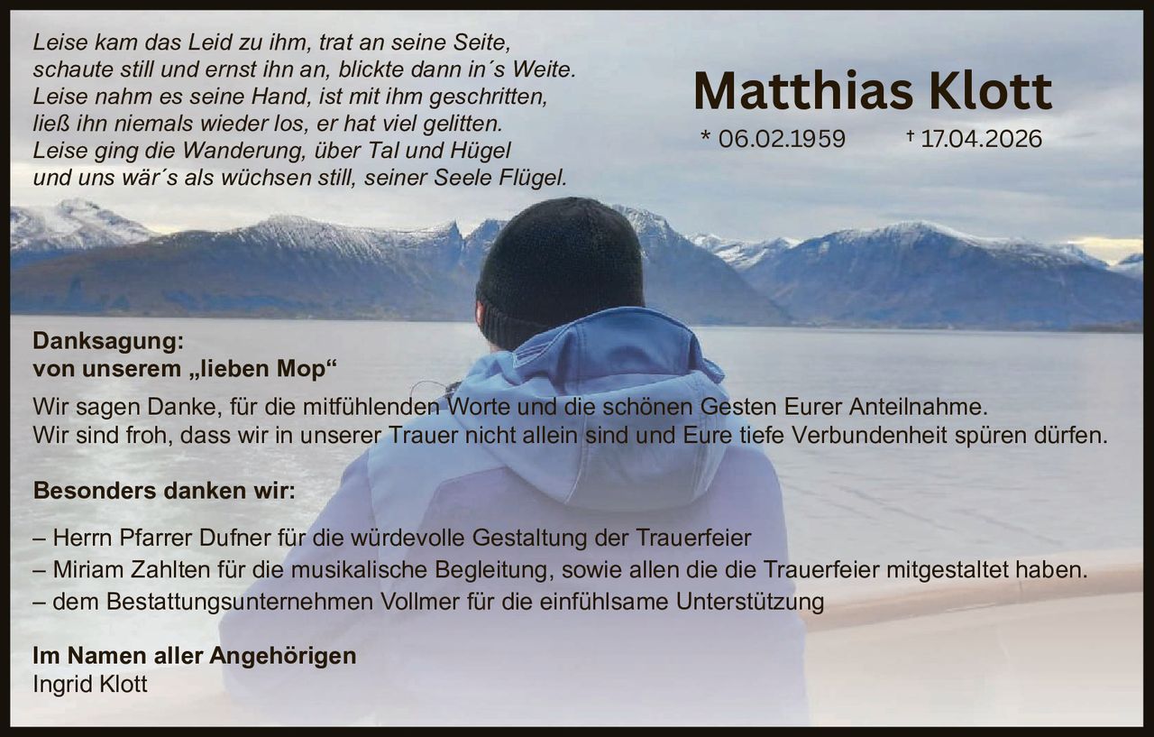 <p><i>Leise kam das Leid zu ihm, trat an seine Seite,<br />
schaute still und ernst ihn an, blickte dann in´s Weite.<br />
Leise nahm es seine Hand, ist mit ihm geschritten,<br />
ließ ihn niemals wieder los, er hat viel gelitten.<br />
Leise ging die Wanderung, über Tal und Hügel<br />
und uns wär´s als wüchsen still, seiner Seele Flügel.</i></p>

<p>* 06.02.1959       † 17.04.2026</p>

<p><strong>Danksagung:</strong><br />
von unserem „lieben Mop"</p>

<p>Wir sagen Danke, für die mitfühlenden Worte und die schönen Gesten Eurer Anteilnahme.<br />
Wir sind froh, dass wir in unserer Trauer nicht allein sind und Eure tiefe Verbundenheit spüren dürfen.</p>

<p><strong>Besonders danken wir:</strong></p>

<p>– Herrn Pfarrer Dufner für die würdevolle Gestaltung der Trauerfeier<br />
– Miriam Zahlten für die musikalische Begleitung, sowie allen die die Trauerfeier mitgestaltet haben.<br />
– dem Bestattungsunternehmen Vollmer für die einfühlsame Unterstützung</p>

<p><strong>Im Namen aller Angehörigen</strong><br />
Ingrid Klott</p>
