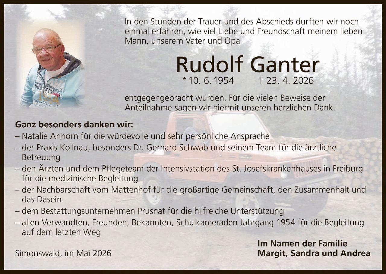 <p>In den Stunden der Trauer und des Abschieds durften wir noch einmal erfahren, wie viel Liebe und Freundschaft meinem lieben Mann, unserem Vater und Opa</p><p><strong>Rudolf Ganter</strong><br>* 10. 6. 1954 † 23. 4. 2026</p><p>entgegengebracht wurden. Für die vielen Beweise der Anteilnahme sagen wir hiermit unseren herzlichen Dank.</p><p>Ganz besonders danken wir:<br>– Natalie Anhorn für die würdevolle und sehr persönliche Ansprache<br>– der Praxis Kollnau, besonders Dr. Gerhard Schwab und seinem Team für die ärztliche Betreuung<br>– den Ärzten und dem Pflegeteam der Intensivstation des St. Josefskrankenhauses in Freiburg für die medizinische Begleitung<br>– der Nachbarschaft vom Mattenhof für die großartige Gemeinschaft, den Zusammenhalt und das Dasein<br>– dem Bestattungsunternehmen Prusnat für die hilfreiche Unterstützung<br>– allen Verwandten, Freunden, Bekannten, Schulkameraden Jahrgang 1954 für die Begleitung auf dem letzten Weg</p><p>Simonswald, im Mai 2026<br>Im Namen der Familie<br>Margit, Sandra und Andrea</p>