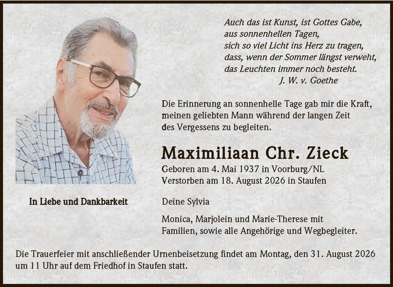 <p><i>Auch das ist Kunst, ist Gottes Gabe,<br>aus sonnenhellen Tagen,<br>sich so viel Licht ins Herz zu tragen,<br>dass, wenn der Sommer längst verweht,<br>das Leuchten immer noch besteht.<br>J. W. v. Goethe</i></p><p>Die Erinnerung an sonnenhelle Tage gab mir die Kraft, meinen geliebten Mann während der langen Zeit des Vergessens zu begleiten.</p><p><strong>Maximiliaan Chr. Zieck</strong><br>Geboren am 4. Mai 1937 in Voorburg/NL<br>Verstorben am 18. August 2026 in Staufen</p><p><strong>In Liebe und Dankbarkeit</strong></p><p>Deine Sylvia</p><p>Monica, Marjolein und Marie-Therese mit Familien, sowie alle Angehörige und Wegbegleiter.</p><p>Die Trauerfeier mit anschließender Urnenbeisetzung findet am Montag, den 31. August 2026 um 11 Uhr auf dem Friedhof in Staufen statt.</p>