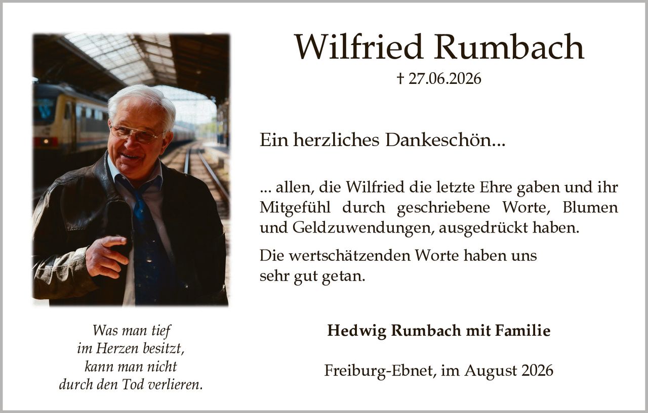 <p><strong>Wilfried Rumbach</strong></p>
<p>† 27.06.2026</p>
<p><strong>Ein herzliches Dankeschön...</strong></p>
<p>... allen, die Wilfried die letzte Ehre gaben und ihr Mitgefühl durch geschriebene Worte, Blumen und Geldzuwendungen, ausgedrückt haben.</p>
<p>Die wertschätzenden Worte haben uns sehr gut getan.</p>
<p><i>Was man tief im Herzen besitzt, kann man nicht durch den Tod verlieren.</i></p>
<p><strong>Hedwig Rumbach mit Familie</strong></p>
<p>Freiburg-Ebnet, im August 2026</p>