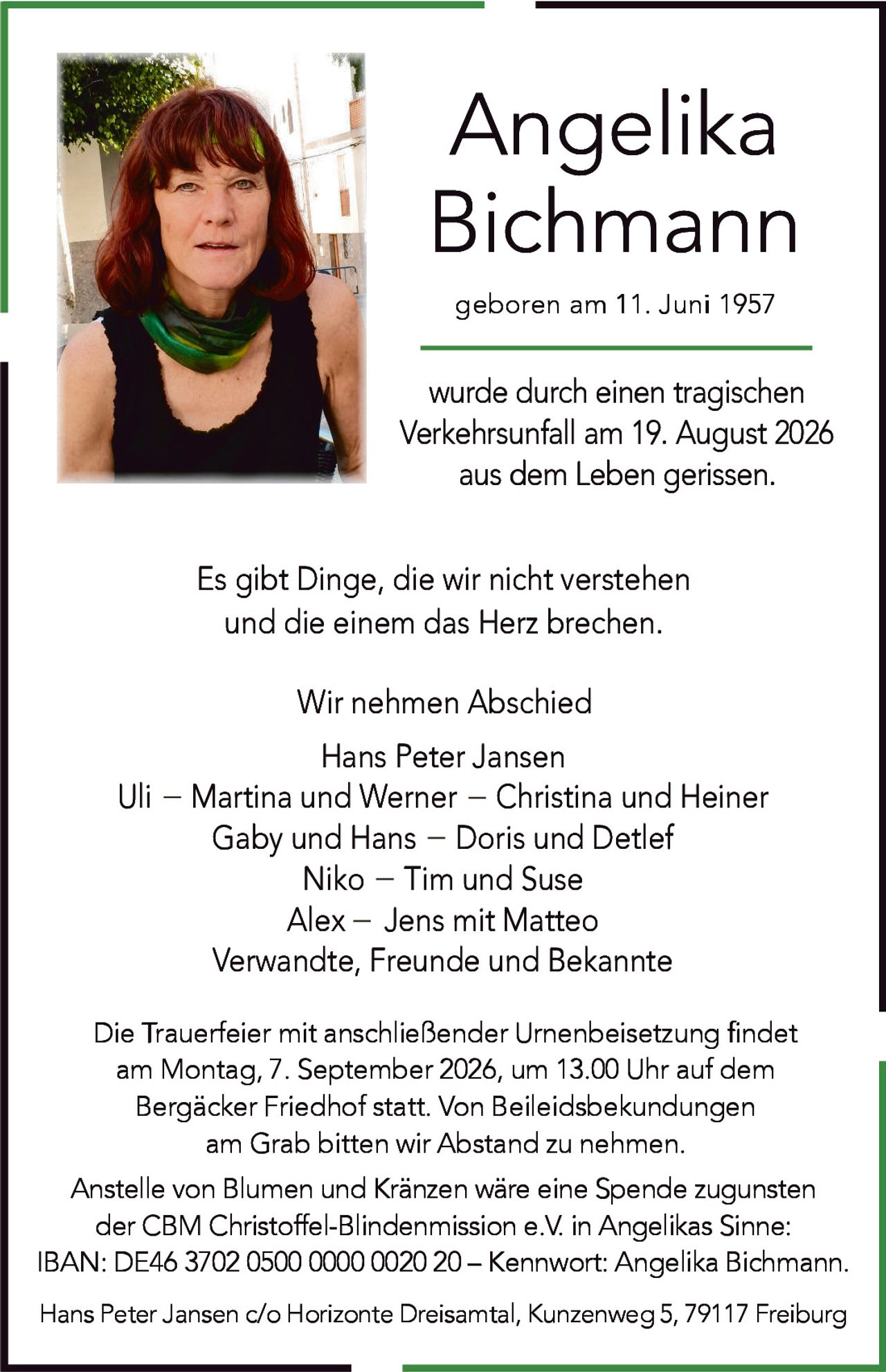 <p><strong>Angelika Bichmann</strong></p>

<p>geboren am 11. Juni 1957</p>

<p>wurde durch einen tragischen Verkehrsunfall am 19. August 2026 aus dem Leben gerissen.</p>

<p>Es gibt Dinge, die wir nicht verstehen<br/>und die einem das Herz brechen.</p>

<p>Wir nehmen Abschied</p>

<p>Hans Peter Jansen<br/>Uli – Martina und Werner – Christina and Heiner<br/>Gaby und Hans – Doris und Detlef<br/>Niko – Tim und Suse<br/>Alex – Jens mit Matteo<br/>Verwandte, Freunde und Bekannte</p>

<p>Die Trauerfeier mit anschließender Urnenbeisetzung findet am Montag, 7. September 2026, um 13.00 Uhr auf dem Bergäcker Friedhof statt. Von Beileidsbekundungen am Grab bitten wir Abstand zu nehmen.</p>

<p>Anstelle von Blumen und Kränzen wäre eine Spende zugunsten der CBM Christoffel-Blindenmission e.V. in Angelikas Sinne:<br/>IBAN: DE46 3702 0500 0000 0020 20 – Kennwort: Angelika Bichmann.</p>

<p>Hans Peter Jansen c/o Horizonte Dreisamtal, Kunzenweg 5, 79117 Freiburg</p>