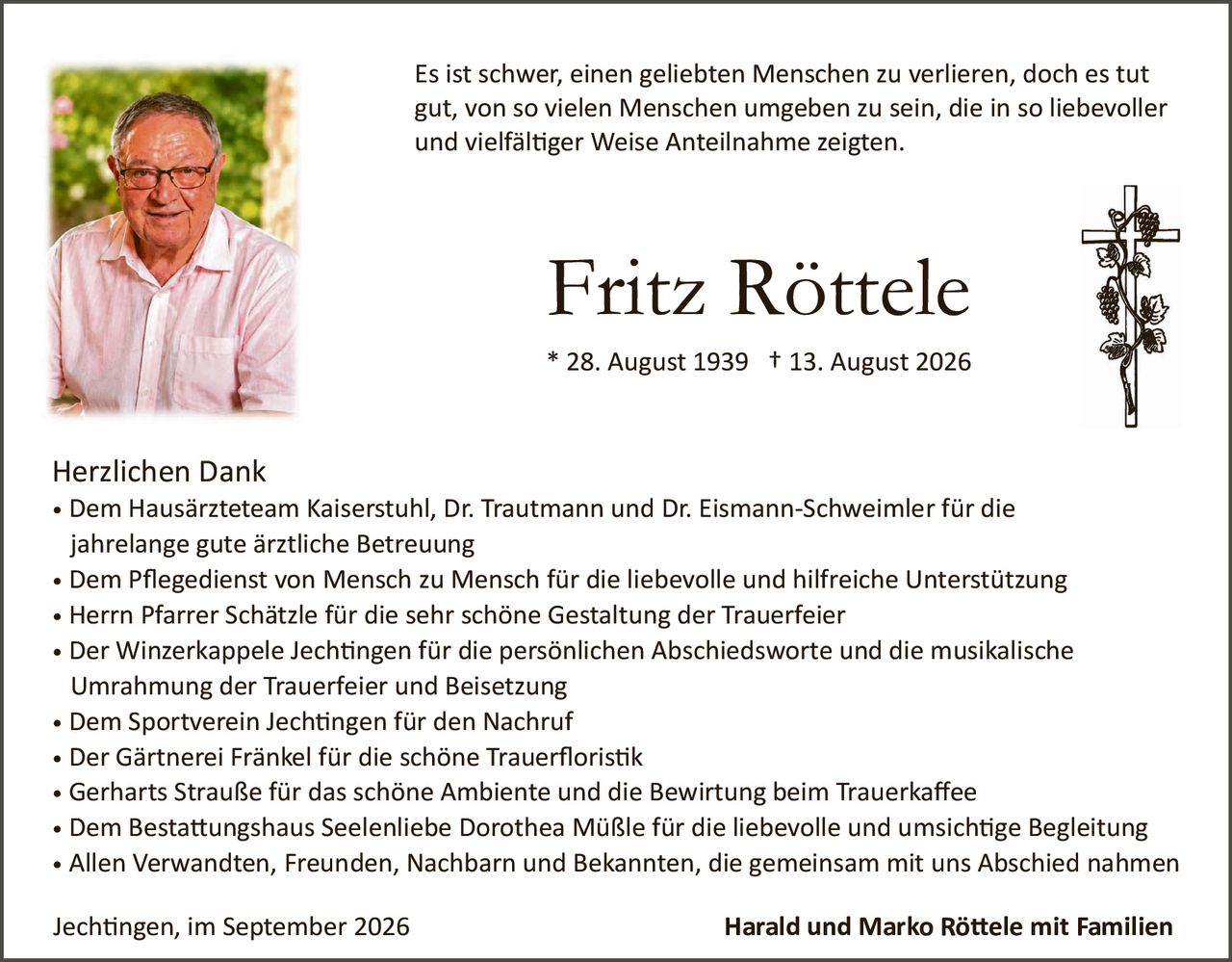 <p>Es ist schwer, einen geliebten Menschen zu verlieren, doch es tut gut, von so vielen Menschen umgeben zu sein, die in so liebevoller und vielfältiger Weise Anteilnahme zeigen.</p>

<p><strong>Fritz Röttele</strong></p>
<p>* 28. August 1939  † 13. August 2026</p>

<p><strong>Herzlichen Dank</strong></p>

<ul>
<li>Dem Hausärzteteam Kaiserstuhl, Dr. Trautmann und Dr. Eismann-Schweimler für die jahrelange gute ärztliche Betreuung</li>
<li>Dem Pflegedienst von Mensch zu Mensch für die liebevolle und hilfreiche Unterstützung</li>
<li>Herrn Pfarrer Schätzle für die sehr schöne Gestaltung der Trauerfeier</li>
<li>Der Winzerkappele Jechtingen für die persönlichen Abschiedsworte und die musikalische Umrahmung der Trauerfeier und Beisetzung</li>
<li>Dem Sportverein Jechtingen für den Nachruf</li>
<li>Der Gärtnerei Fränkel für die schöne Trauerfloristik</li>
<li>Gerharts Straße für das schöne Ambiente und die Bewirtung beim Trauerkaffee</li>
<li>Dem Bestattungshaus Seelenliebe Dorothea Müßle für die liebevolle und umsichtige Begleitung</li>
<li>Allen Verwandten, Freunden, Nachbarn und Bekannten, die gemeinsam mit uns Abschied nahmen</li>
</ul>

<p>Jechtingen, im September 2026                           <strong>Harald und Marko Röttele mit Familien</strong></p>