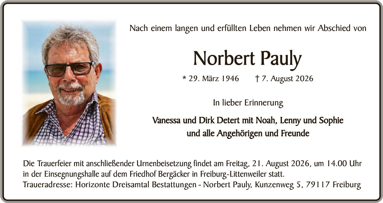 <p>Nach einem langen und erfüllten Leben nehmen wir Abschied von</p>

<p><strong>Norbert Pauly</strong></p>

<p>* 29. März 1946     † 7. August 2026</p>

<p><i>In lieber Erinnerung</i></p>

<p>Vanessa und Dirk Detert mit Noah, Lenny und Sophie<br/>und alle Angehörigen und Freunde</p>

<p>Die Trauerfeier mit anschließender Urnenbeisetzung findet am Freitag, 21. August 2026, um 14.00 Uhr<br/>in der Einsegnungshalle auf dem Friedhof Bergäcker in Freiburg-Littenweiler statt.</p>

<p>Traueradresse: Horizonte Dreisantal Bestattungen – Norbert Pauly, Kunzenweg 5, 79117 Freiburg</p>