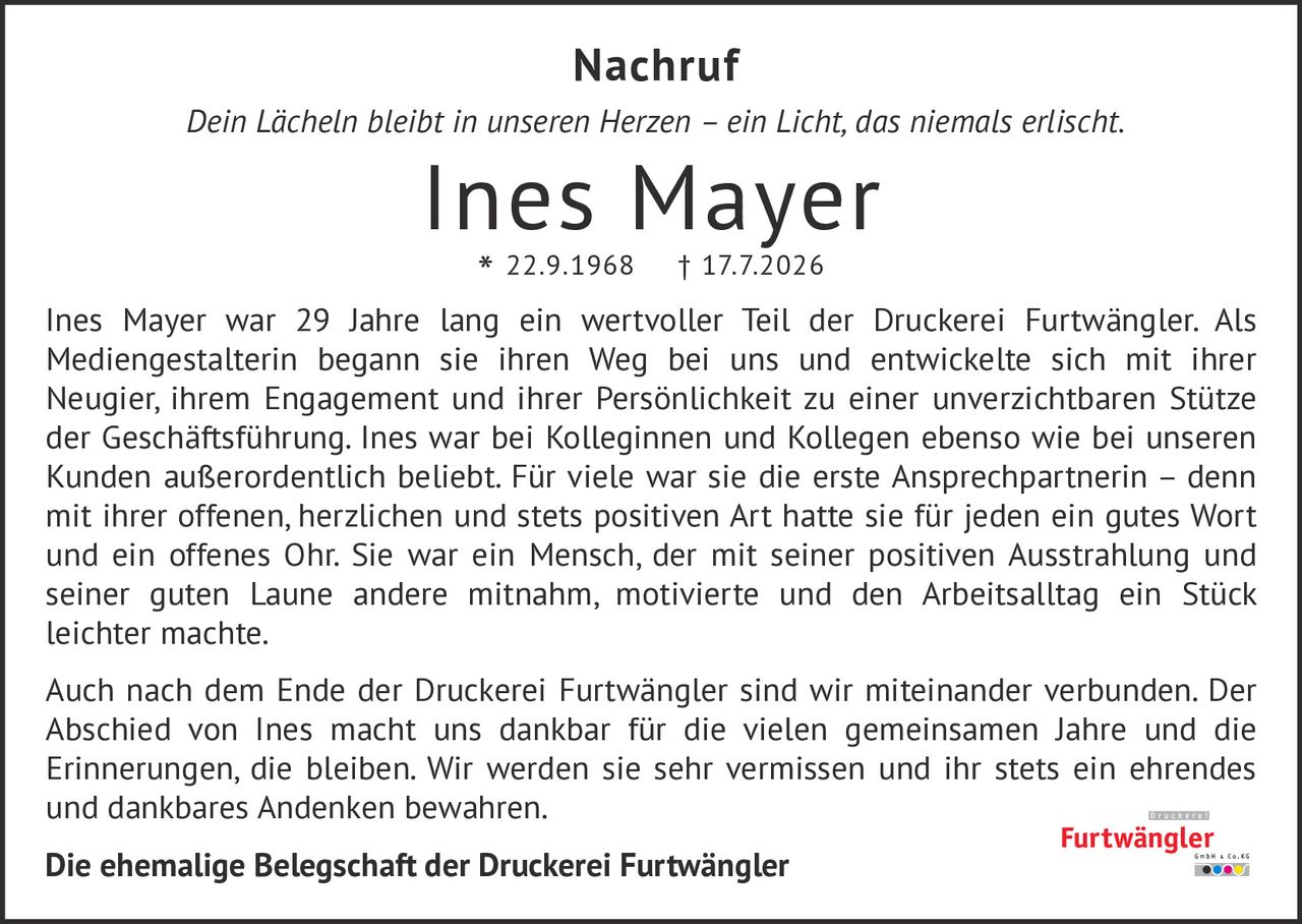 <p><i>Dein Lächeln bleibt in unseren Herzen – ein Licht, das niemals erlischt.</i></p><p>Ines Mayer war 29 Jahre lang ein wertvoller Teil der Druckerei Furtwängler. Als Medienegestalterin begann sie ihren Weg bei uns und entwickelte sich mit ihrer Neugier, ihrem Engagement und ihrer Persönlichkeit zu einer unverzichtbaren Stütze der Geschäftsführung. Ines war bei Kolleginnen und Kollegen ebenso wie bei unseren Kunden außerordentlich beliebt. Für viele war sie die erste Ansprechpartnerin – denn mit ihrer offenen, herzlichen und stets positiven Art hatte sie für jeden ein gutes Wort und ein offenes Ohr. Sie war ein Mensch, der mit seiner positiven Ausstrahlung und seiner guten Laune andere mitnahm, motivierte und den Arbeitsalltag ein Stück leichter machte.</p><p>Auch nach dem Ende der Druckerei Furtwängler sind wir miteinander verbunden. Der Abschied von Ines macht uns dankbar für die vielen gemeinsamen Jahre und die Erinnerungen, die bleiben. Wir werden sie sehr vermissen und ihr stets ein ehrendes und dankbares Andenken bewahren.</p><p><strong>Die ehemalige Belegschaft der Druckerei Furtwängler</strong></p>