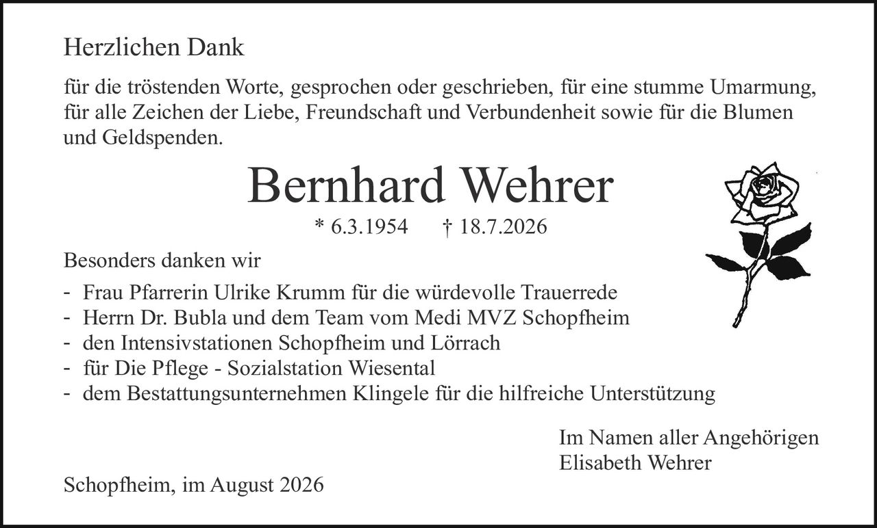 <p><strong>Herzlichen Dank</strong></p>
<p>für die tröstenden Worte, gesprochen oder geschrieben, für eine stumme Umarmung, für alle Zeichen der Liebe, Freundschaft und Verbundenheit sowie für die Blumen und Geldspenden.</p>
<p><strong>Bernhard Wehrer</strong><br>* 6.3.1954     † 18.7.2026</p>
<p><strong>Besonders danken wir</strong></p>
<ul>
<li>Frau Pfarrerin Ulrike Krumm für die würdevolle Trauerrede</li>
<li>Herrn Dr. Bubla und dem Team vom Medi MVZ Schopfheim</li>
<li>den Intensivstationen Schopfheim und Lörrach</li>
<li>für Die Pflege - Sozialstation Wiesental</li>
<li>dem Bestattungsunternehmen Klingele für die hilfreiche Unterstützung</li>
</ul>
<p>Im Namen aller Angehörigen<br><strong>Elisabeth Wehrer</strong></p>
<p>Schopfheim, im August 2026</p>