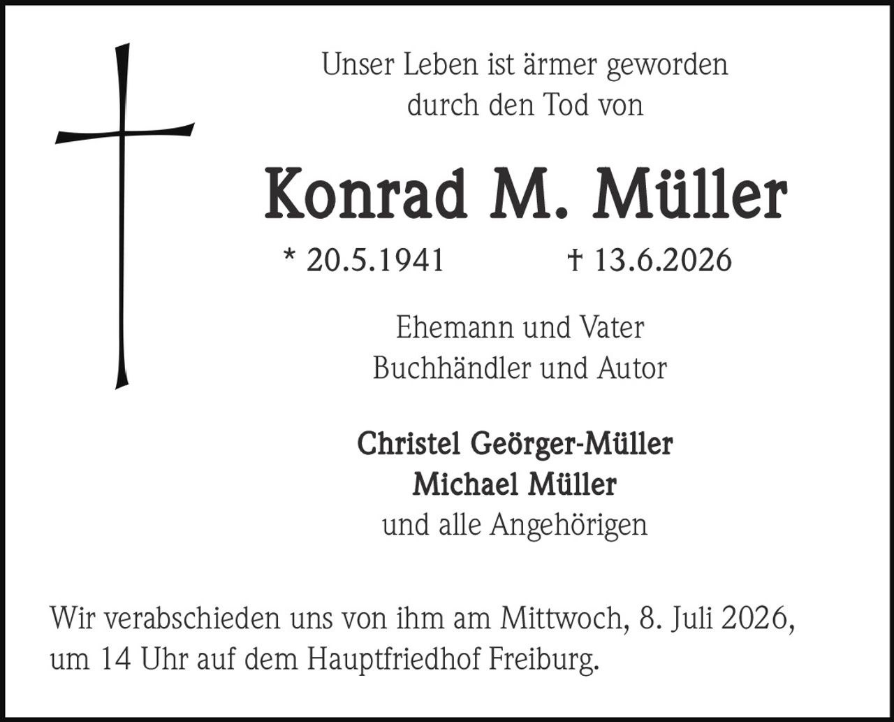 <p>Unser Leben ist ärmer geworden<br/>durch den Tod von</p><p><strong>Konrad M. Müller</strong><br/>* 20.5.1941    † 13.6.2026</p><p>Ehemann und Vater<br/>Buchhändler und Autor</p><p><strong>Christel Geörger-Müller</strong><br/><strong>Michael Müller</strong><br/>und alle Angehörigen</p><p>Wir verabschieden uns von ihm am Mittwoch, 8. Juli 2026,<br/>um 14 Uhr auf dem Hauptfriedhof Freiburg.</p>