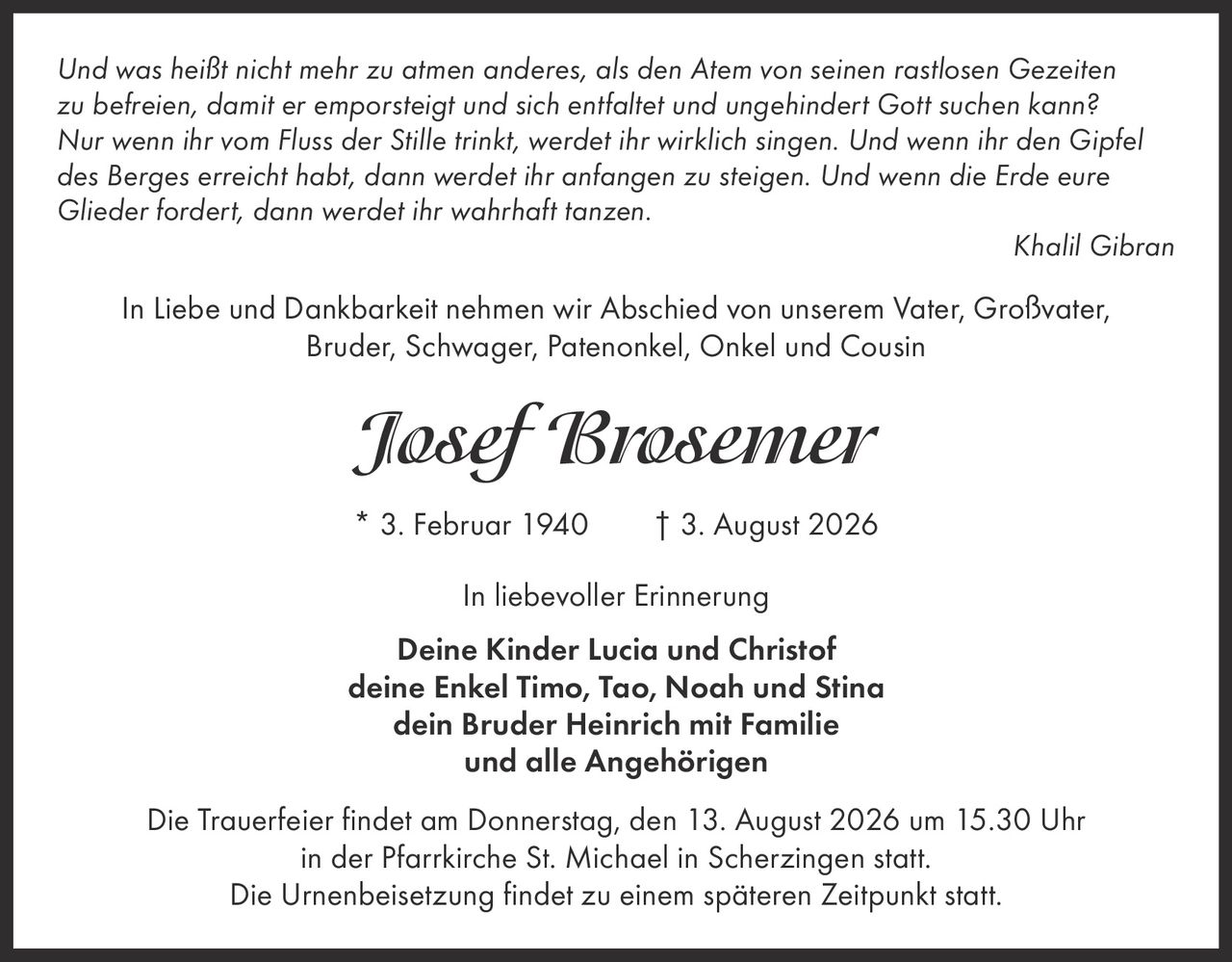 <p><i>Und was heißt nicht mehr zu atmen anderes, als den Atem von seinen rastlosen Gezeiten zu befreien, damit er emporsteigt und sich entfaltet und ungehindert Gott suchen kann? Nur wenn ihr vom Fluss der Stille trinkt, werdet ihr wirklich singen. Und wenn ihr den Gipfel des Berges erreicht habt, dann werdet ihr anfangen zu steigen. Und wenn die Erde eure Glieder fordert, dann werdet ihr wahrhaft tanzen.</i></p><p><i>Khalil Gibran</i></p><p>In Liebe und Dankbarkeit nehmen wir Abschied von unserem Vater, Großvater, Bruder, Schwager, Patenonkel, Onkel und Cousin</p><p><strong>Josef Brosemer</strong></p><p>* 3. Februar 1940 † 3. August 2026</p><p>In liebevoller Erinnerung</p><p>Deine Kinder Lucia und Christof<br>deine Enkel Timo, Tao, Noah und Stina<br>dein Bruder Heinrich mit Familie<br>und alle Angehörigen</p><p>Die Trauerfeier findet am Donnerstag, den 13. August 2026 um 15.30 Uhr in der Pfarrkirche St. Michael in Scherzingen statt. Die Urnenbeisetzung findet zu einem späteren Zeitpunkt statt.</p>