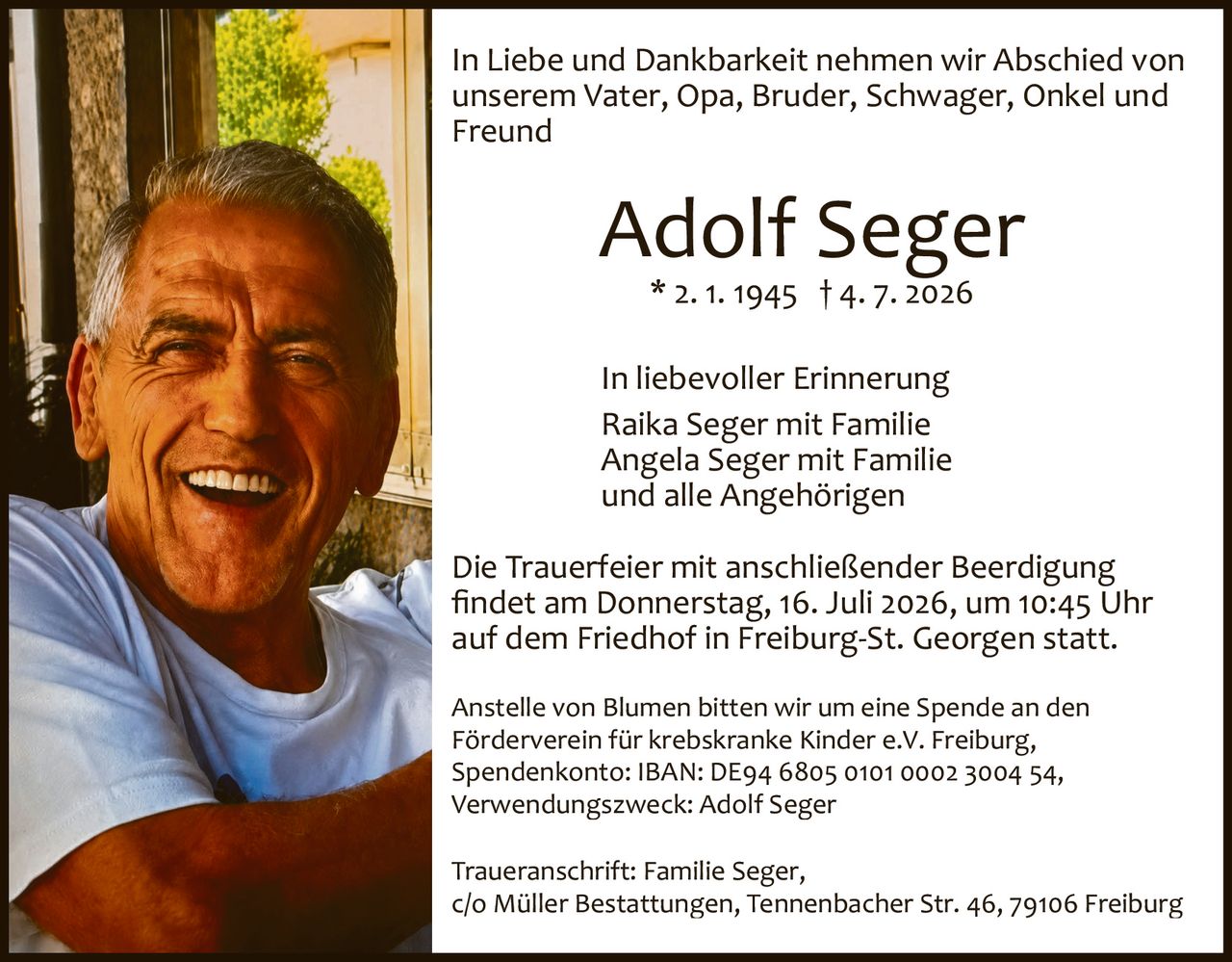 <p>In Liebe und Dankbarkeit nehmen wir Abschied von unserem Vater, Opa, Bruder, Schwager, Onkel und Freund</p>

<p><strong>Adolf Seger</strong><br>
* 2. 1. 1945 † 4. 7. 2026</p>

<p>In liebevoller Erinnerung<br>
Raika Seger mit Familie<br>
Angela Seger mit Familie<br>
und alle Angehörigen</p>

<p>Die Trauerfeier mit anschließender Beerdigung findet am Donnerstag, 16. Juli 2026, um 10:45 Uhr auf dem Friedhof in Freiburg-St. Georgen statt.</p>

<p>Anstelle von Blumen bitten wir um eine Spende an den Förderverein für krebskranke Kinder e.V. Freiburg, Spendenkonto: IBAN: DE94 6805 0101 0002 3004 54, Verwendungszweck: Adolf Seger</p>

<p>Traueranschrift: Familie Seger, c/o Müller Bestattungen, Tennenbacher Str. 46, 79106 Freiburg</p>