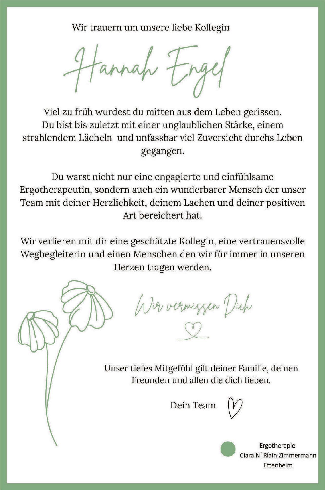 <p>Wir trauern um unsere liebe Kollegin</p>

<p><strong>Hannah Engel</strong></p>

<p>Viel zu früh wurdest du mitten aus dem Leben gerissen. Du bist bis zuletzt mit einer unglaublichen Stärke, einem strahlendem Lächeln und unfassbar viel Zuversicht durchs Leben gegangen.</p>

<p>Du warst nicht nur eine engagierte und einfühlsame Ergotherapeutin, sondern auch ein wunderbarer Mensch der unser Team mit deiner Herzlichkeit, deinem Lachen und deiner positiven Art bereichert hat.</p>

<p>Wir verlieren mit dir eine geschätzte Kollegin, eine vertrauensvolle Wegbegleiterin und einen Menschen den wir für immer in unseren Herzen tragen werden.</p>

<p><i>Wir vermissen Dich</i> ♥</p>

<p>Unser tiefes Mitgefühl gilt deiner Familie, deinen Freunden und allen die dich lieben.</p>

<p>Dein Team ♥</p>

<p>Ergotherapie<br>Ciara Ní Riain Zimmermann<br>Ettenheim</p>