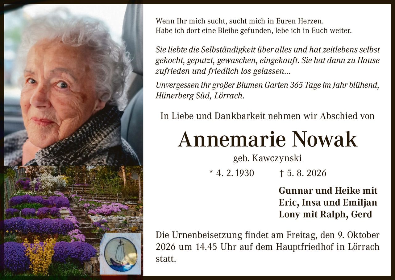 <p>Wenn Ihr mich sucht, sucht mich in Euren Herzen. Habe ich dort eine Bleibe gefunden, lebe ich in Euch weiter.</p>

<p><i>Sie liebte die Selbständigkeit über alles und hat zeitlebens selbst gekocht, geputzt, gewaschen, eingekauft. Sie hat dann zu Hause zufrieden und friedlich los gelassen...</i></p>

<p><i>Unvergessen ihr großer Blumen Garten 365 Tage im Jahr blühend, Hünerberg Süd, Lörrach.</i></p>

<p>In Liebe und Dankbarkeit nehmen wir Abschied von</p>

<p><strong>Annemarie Nowak geb. Kawczynski</strong><br>* 4. 2. 1930 † 5. 8. 2026</p>

<p>Gunnar und Heike mit<br>Eric, Insa und Emiljan<br>Lony mit Ralph, Gerd</p>

<p>Die Urnenbeisetzung findet am Freitag, den 9. Oktober 2026 um 14.45 Uhr auf dem Hauptfriedhof in Lörrach statt.</p>